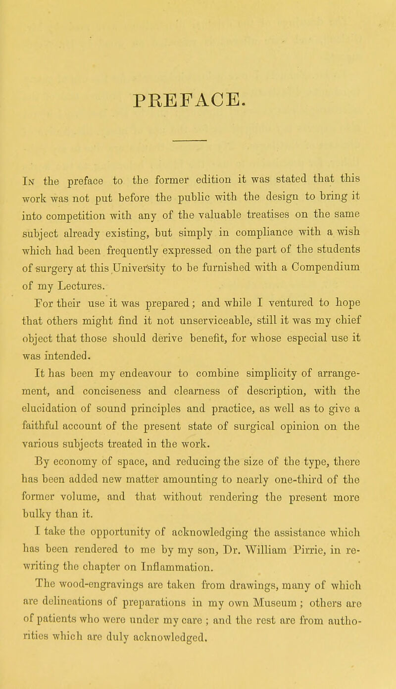 PREFACE. In the preface to the former edition it was stated that this work was not put before the public with the design to bring it into competition with any of the valuable treatises on the same subject already existing, but simply in compliance with a wish which had been frequently expressed on the part of the students of surgery at this University to be furnished with a Compendium of my Lectures. For their use it was prepared; and wbile I ventured to hope that others might find it not unserviceable, still it was my chief object that those should derive benefit, for whose especial use it was intended. It has been my endeavour to combine simplicity of arrange- ment, and conciseness and clearness of description, with the elucidation of sound principles and practice, as well as to give a faithful account of the present state of surgical opinion on the various subjects treated in the work. By economy of space, and reducing tbe size of the type, there has been added new matter amounting to nearly one-third of the former volume, and that without rendering the present more bulky than it. I take the opportunity of acknowledging the assistance which has been rendered to me by my son, Dr. William Pirrie, in re- writing the chapter on Inflammation. The wood-engravings are taken from drawings, many of which are delineations of preparations in my own Museum; others are of patients who were under my care ; and the rest are from autho- rities which are duly acknowledged.