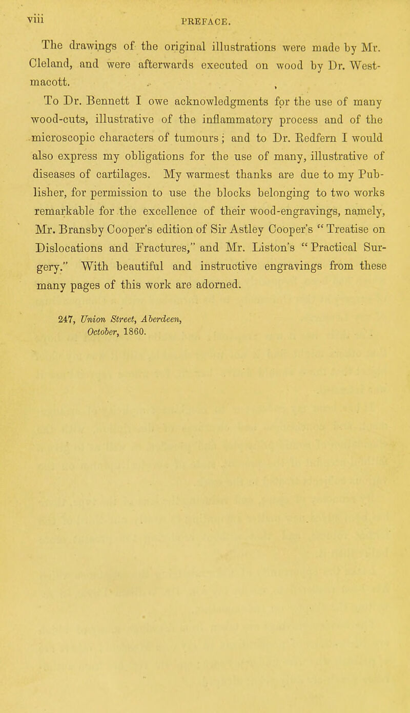 Vlii PREFACE. The drawings of the original illustrations were made by Mr. Cleland, and were afterwards executed on wood by Dr. West- macott. To Dr. Bennett I owe acknowledgments for the use of many wood-cuts, illustrative of the inflammatory process and of the microscopic characters of tumours; and to Dr. Eedfern I would also express my obligations for the use of many, illustrative of diseases of cartilages. My warmest thanks are due to my Pub- lisher, for permission to use the blocks belonging to two works remarkable for the excellence of their wood-engravings, namely, Mr. Bransby Cooper's edition of Sir Astley Cooper's  Treatise on Dislocations and Fractures, and Mr. Liston's  Practical Sur- gery. With beautiful and instructive engravings from these many pages of this work are adorned. 247, Union Street, Aberdeen, October, 1860.