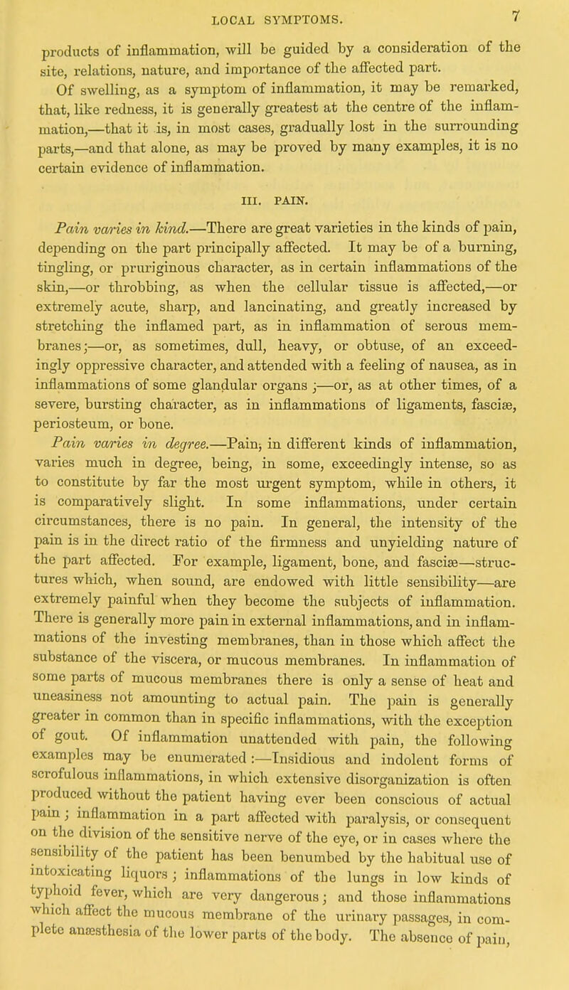 products of inflammation, will be guided by a consideration of the site, relations, nature, and importance of the affected part. Of swelling, as a symptom of inflammation, it may be remarked, that, like redness, it is generally greatest at the centre of the inflam- mation,—that it is, in most cases, gradually lost in the surrounding parts,—and that alone, as may be proved by many examples, it is no certain evidence of inflammation. III. PAIN. Pain vai*ies in kind.—There are great varieties in the kinds of pain, depending on the part principally affected. It may be of a burning, tingling, or pruriginous character, as in certain inflammations of the skin,—or throbbing, as when the cellular tissue is affected,—or extremely acute, sharp, and lancinating, and greatly increased by stretching the inflamed part, as in inflammation of serous mem- branes;—or, as sometimes, dull, heavy, or obtuse, of an exceed- ingly oppressive character, and attended with a feeling of nausea, as in inflammations of some glandular organs ;—or, as at other times, of a severe, bursting character, as in inflammations of ligaments, fasciae, periosteum, or bone. Pain varies in degree.—Painj in different kinds of inflammation, varies much in degree, being, in some, exceedingly intense, so as to constitute by far the most urgent symptom, while in others, it is comparatively slight. In some inflammations, under certain circumstances, there is no pain. In general, the intensity of the pain is in the direct ratio of the firmness and unyielding nature of the part affected. For example, ligament, bone, and fasciae—struc- tures which, when sound, are endowed with little sensibility—are extremely painful when they become the subjects of inflammation. There is generally more pain in external inflammations, and in inflam- mations of the investing membranes, than in those which affect the substance of the viscera, or mucous membranes. In inflammation of some parts of mucous membranes there is only a sense of heat and uneasiness not amounting to actual pain. The pain is generally greater in common than in specific inflammations, with the exception of gout. Of inflammation unattended with pain, the following examples may be enumerated :—Insidious and indolent forms of scrofulous inflammations, in which extensive disorganization is often produced without the patient having ever been conscious of actual pain; inflammation in a part affected with paralysis, or consequent on the division of the sensitive nerve of the eye, or in cases where the sensibility of the patient has been benumbed by the habitual use of intoxicating liquors ; inflammations of the lungs in low kinds of typhoid fever, which are very dangerous; and those inflammations which affect the mucous membrane of the urinary passages, in com- pletc anaesthesia of the lower parts of the body. The absence of pain