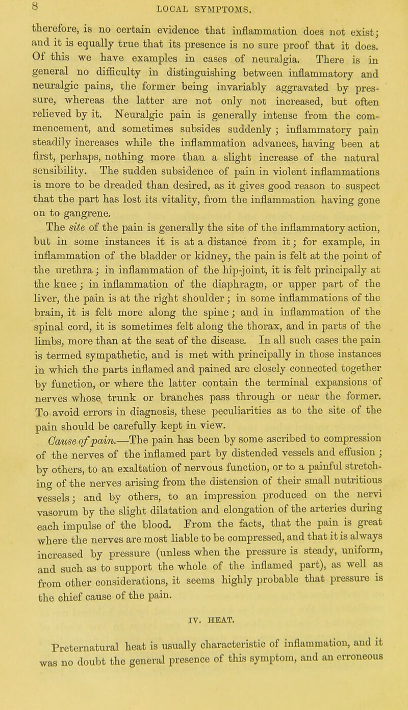 therefore, is no certain evidence that inflammation does not exist; and it is equally true that its presence is no sure proof that it does. Of this we have examples in cases of neuralgia. There is in general no difficulty in distinguishing between inflammatory and neuralgic pains, the former being invariably aggravated by pres- sure, whereas the latter are not only not increased, but often relieved by it. Neuralgic pain is generally intense from the com- mencement, and sometimes subsides suddenly ; inflammatory pain steadily increases while the inflammation advances, having been at first, perhaps, nothing more than a slight increase of the natural sensibility. The sudden subsidence of pain in violent inflammations is more to be dreaded than desired, as it gives good reason to suspect that the part has lost its vitality, from the inflammation having gone on to gangrene. The site of the pain is generally the site of the inflammatory action, but in some instances it is at a distance from it; for example, in inflammation of the bladder or kidney, the pain is felt at the point of the urethra; in inflammation of the hip-joint, it is felt principally at the knee; in inflammation of the diaphragm, or upper part of the liver, the pain is at the right shoulder; in some inflammations of the brain, it is felt more along the spine; and in inflammation of the spinal cord, it is sometimes felt along the thorax, and in parts of the limbs, more than at the seat of the disease. In all such cases the pain is termed sympathetic, and is met with principally in those instances in which the parts inflamed and pained are closely connected together by function, or where the latter contain the terminal expansions of nerves whose trunk or branches pass through or near the former. To avoid errors in diagnosis, these peculiarities as to the site of the pain should be carefully kept in view. Cause of pain.—The pain has been by some ascribed to compression of the nerves of the inflamed part by distended vessels and effusion ; by others, to an exaltation of nervous function, or to a painful stretch- ing of the nerves arising from the distension of their small nutritious vessels; and by others, to an impression produced on the nervi vasorum by the slight dilatation and elongation of the arteries dining each impulse of the blood. From the facts, that the pain is great where the nerves are most liable to be compressed, and that it is always increased by pressure (unless when the pressure is steady, uniform, and such as to support the whole of the inflamed part), as well as from other considerations, it seems highly probable that pressure is the chief cause of the pain. IV. HEAT. Preternatural heat is usually characteristic of inflammation, and it was no doubt the general presence of this symptom, and an erroneous