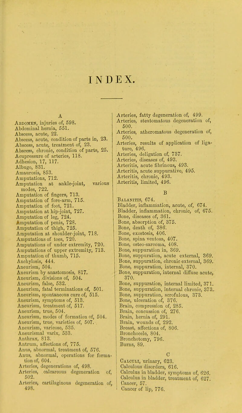 INDEX. A Abdomen, injuries of, 598. Abdominal hernia, 551. Abscess, acute, 22. Abscess, acute, condition of parts in, 23. Abscess, acute, treatment of, 23. Abscess, chronic, condition of parts, 25. Acupressure of arteries, 118. Adhesion, 17, 117. Albugo, 831. Amaurosis, 853. Amputations, 712. Amputation at ankle-joint, various modes, 722. Amputation of fingers, 713. Amputation of fore-arm, 715. Amputation of foot, 721. Amputation at hip-joint, 727. Amputation of leg, 724. Amputation of penis, 728. Amputation of thigh, 725. Amputation at shoulder-joint, 718. Amputations of toes, 720. Amputations of under extremity, 720. Amputations of upper extremity, 713. Amputation of thumb, 715. Anchylosis, 444. Aneurism, 504. Aneurism by anastomosis, 817. Aneurism, divisions of, 504. Aneurism, false, 532. Aneurism, fatal terminations of, 501. Aneurism, spontaneous cure of, 515. Aneurism, symptoms of, 513. Aneurism, treatment of, 517. Aneurism, true. 504. Aneurism, modes of formation of, 504. Aneurism, true, varieties of, 507. . Aneurism, varicose, 535. Aneurismal varix, 533. Anthrax, 813. Antrum, affections of, 775. Anns, abnormal, treatment of, 576. Anus, abnormal, operations for forma- tion of, 604. Arteries, degenerations of, 498. Arteries, calcareous degeneration of, 502. Arteries, cartilaginous degeneration of, 498. Arteries, fatty degeneration of, 499. Arteries, steatomatous degeneration of, 500. Arteries, atheromatous degeneration of, 500. Arteries, results of application of liga- ture, 496. Arteries, deligation of, 737. Arteries, diseases of, 493. Arteritis, acute fibrinous, 493. Arteritis, acute suppurative, 495. Arteritis, chronic, 493. Arteritis, limited, 496. B Balanitis, 674. Bladder, inflammation, acute, of, 674. Bladder, inflammation, chronic, of, 675. Bone, diseases of, 361. Bone, absorption of, 375. Bone, death of, 386. Bone, exostosis, 406. Bone, spina ventosa, 407. Bone, osteo-sarcoma, 408. Bone, suppuration in, 369. Bone, suppuration, acute external, 369. Bone, suppuration, chronic external, 369. Bone, suppuration, internal, 370. Bone, suppuration, internal diffuse acute, 370. Bone, suppuration, internal limited, 371. Bone, suppuration, internal chronic, 373. Bone, suppuration, scrofulous, 373. Bone, ulceration of, 376. Brain, compression of, 285. Brain, concussion of, 276. Brain, hernia of, 291. Brain, wounds of, 292. Breast, affections of, 806. Bronchocele, 804. Bronchotomy, 796. Burns, 89. C Calculi, urinary, 623. Calculous disorders, 616. Calculus in bladder, symptoms of, 626. i Calculus in bladder, treatment of, 627. ! Cancer, 57. : Cancer of lip, 776.