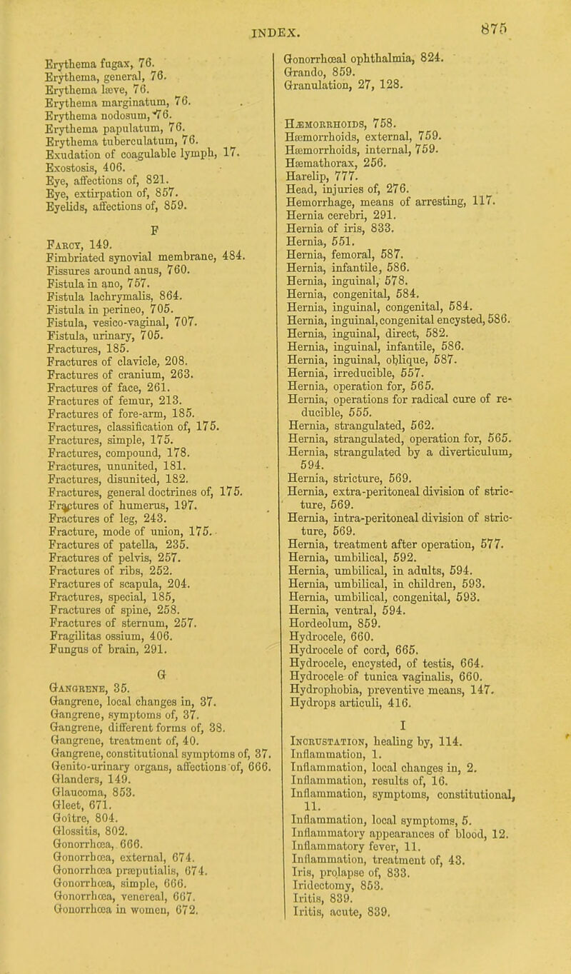Erythema fugax, 76. Erythema, general, 76. Erythema la>ve, 76. Erythema marginatum, 76. Erythema nodosum,76. Erythema papulatum, 76. Erythema tuberculatum, 76. Exudation of coagulable lymph, 17. Exostosis, 406. Eye, affections of, 821. Eye, extirpation of, 857. Eyelids, affections of, 859. F Farcy, 149. Fimbriated synovial membrane, 484. Fissures around anus, 760. Fistula in ano, 757. Fistula lachrymalis, 864. Fistula in perineo, 705. Fistula, vesico-vagiiial, 707. Fistula, urinary, 705. Fractures, 185. Fractures of clavicle, 208. Fractures of cranium, 263. Fractures of face, 261. Fractures of femur, 213. Fractures of fore-arm, 185. Fractures, classification of, 175. Fractures, simple, 175. Fractures, compound, 178. Fractures, ununited, 181. Fractures, disunited, 182. Fractures, general doctrines of, 175. Fractures of humerus, 197. Fractures of leg, 243. Fracture, mode of union, 175. Fractures of patella, 235. Fractures of pelvis, 257. Fractures of ribs, 252. Fractures of scapula, 204. Fractures, special, 185, Fractures of spine, 258. Fractures of sternum, 257. Fragilitas ossium, 406. Fungus of brain, 291. G Gangrene, 35. Gangrene, local changes in, 37. Gangrene, symptoms of, 37. Gangrene, different forms of, 38. Gangrene, treatment of, 40. Gangrene, constitutional symptoms of, 37. Genito-urinary organs, affections of, 666. Glanders, 149. Glaucoma, 853. Gleet, 671. Goitre, 804. Glossitis, 802. Gonorrhoea, 666. Gonorrhoea, external, 674. Gonorrhoea prasputialis, 674. Gonorrhoea, simple, 666. Gonorrhoea, venereal, 667. Gonorrhoea in women, 672. Gonorrhceal ophthalmia, 824. Grando, 859. Granulation, 27, 128. HiEMORRHOIDS, 758. Hemorrhoids, external, 759. Haemorrhoids, internal, 759. H»mathorax, 256. Harelip, 777. Head, injuries of, 276. Hemorrhage, means of arresting, 117. Hernia cerebri, 291. Hernia of iris, 833. Hernia, 551. Hernia, femoral, 587. Hernia, infantile, 586. Hernia, inguinal, 578. Hernia, congenital, 584. Hernia, inguinal, congenital, 584. Hernia, inguinal,congenital encysted, 586. Hernia, inguinal, direct, 582. Hernia, inguinal, infantile, 586. Hernia, inguinal, oblique, 587. Hernia, irreducible, 557. Hernia, operation for, 565. Hernia, operations for radical cure of re- ducible, 555. Hernia, strangulated, 562. Hernia, strangulated, operation for, 565. Hernia, strangulated by a diverticulum, 594. Hernia, stricture, 569. Hernia, extra-peritoneal division of stric- ture, 569. Hernia, intra-peritoneal division of stric- ture, 569. Hernia, treatment after operation, 577. Hernia, umbilical, 592. Hernia, umbilical, in adults, 594. Hernia, umbilical, in children, 593. Hernia, umbilical, congenital, 593. Hernia, ventral, 594. Hordeolum, 859. Hydrocele, 660. Hydrocele of cord, 665. Hydrocele, encysted, of testis, 664. Hydrocele of tunica vaginalis, 660. Hydrophobia, preventive means, 147. Hydrops articuli, 416. I Incrustation, healing by, 114. Inflammation, 1. Inflammation, local changes in, 2. Inflammation, results of, 16. Inflammation, symptoms, constitutional. 11. Inflammation, local symptoms, 5. Inflammatory appearances of blood, 12. Inflammatory fever, 11. Inflammation, treatment of, 43. Iris, prolapse of, 833. Iridectomy, 853. Iritis, 839. Iritis, acute, 839.