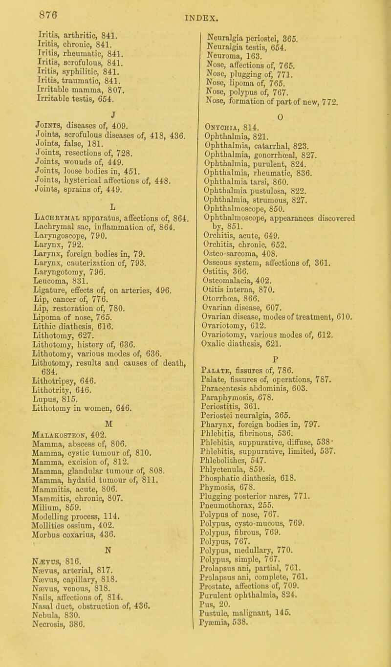 INDEX. Iritis, arthritic, 841. Iritis, chronic, 841. Iritis, rheumatic, 84], Iritis, scrofulous, 841. Iritis, syphilitic, 841. Iritis, traumatic, 841. Irritable mamma, 807. Irritable testis, 654. J Joints, diseases of, 409. Joints, scrofulous diseases of, 418, 436. Joints, false, 181. Joints, resections of, 728. Joints, wounds of, 449. Joints, loose bodies in, 451. Joints, hysterical affections of, 448. Joints, sprains of, 449. L Lachrymal apparatus, affections of, 864. Lachrymal sac, inflammation of, 864. Laryngoscope, 790. Larynx, 792. Larynx, foreign bodies in, 79. Larynx, cauterization of, 793. Laryngotomy, 796. Leucoma, 831. Ligature, effects of, on arteries, 496, Lip, cancer of, 776. Lip, restoration of, 780. Lipoma of nose, 765. Lithic diathesis, 616. Lithotomy, 627. Lithotomy, history of, 636. Lithotomy, various modes of, 636. Lithotomy, results and causes of death, 634. Lithotripsy, 646. Lithotrity, 646. Lupus, 815. Lithotomy in women, 646. M • Malakosteon, 402. Mamma, abscess of, 806. Mamma, cystic tumour of, 810. Mamma, excision of, 812. Mamma, glandular tumour of, 808. Mamma, hydatid tumour of, 811. Mammitis, acute, 806. Mammitis, chronic, 807. Milium, 859. Modelling process, 114. Mollities ossium, 402. Morbus coxarius, 436. N Njeyvs, 816. Nawus, arterial, 817. Narvus, capillary, 818. Nayvus, venous, 818. Nails, affections of, 814. Nasal duct, obstruction of, 436. Nebula, 830. Necrosis, 386. Neuralgia periostei, 365. Neuralgia testis, 654. Neuroma, 163. Nose, affections of, 765. Nose, plugging of, 771. Nose, lipoma of, 765. Nose, polypus of, 767. Nose, formation of part of new, 772. O Onychia, 814. Ophthalmia, 821. Ophthalmia, catarrhal, 823. Ophthalmia, gonorrhceal, 827. Ophthalmia, purulent, 824. Ophthalmia, rheumatic, 836. Ophthalmia tarsi, 860. Ophthalmia pustulosa, 822. Ophthalmia, strumous, 827. Ophthalmoscope, 850. Ophthalmoscope, appearances discovered by, 851. Orchitis, acute, 649. Orchitis, chronic, 652. Osteo-sarcoma, 408. Osseous system, affections of, 361. Ostitis, 366. Osteomalacia, 402. Otitis interna, 870. Otorrhcea, 866. Ovarian disease, 607. Ovarian disease, modes of treatment, 610. Ovariotomy, 612. Ovariotomy, various modes of, 612. Oxalic diathesis, 621. P Palate, fissures of, 786. Palate, fissures of, operations, 787. Paracentesis abdominis, 603. Paraphimosis, 678. Periostitis, 361. Periostei neuralgia, 365. Pharynx, foreign bodies in, 797. Phlebitis, fibrinous, 536. Phlebitis, suppurative, diffuse, 538' Phlebitis, suppurative, limited, 537. Phlebolithes, 547. Phlyctenula, 859. Phosphatic diathesis, 618. Phymosis, 678. Plugging posterior nares, 771. Pneumothorax, 255. Polypus of nose, 767. Polypus, cysto-mucous, 769. Polypus, fibrous, 769. Polypus, 767. Polypus, medullary, 770. Polypus, simple, 767. Prolapsus ani, partial, 761. Prolapsus ani, complete, 761. Prostate, affections of, 709. Purulent ophthalmia, S24. Pus, 20. Pustule, malignant, 145. Pyamiia, 538.