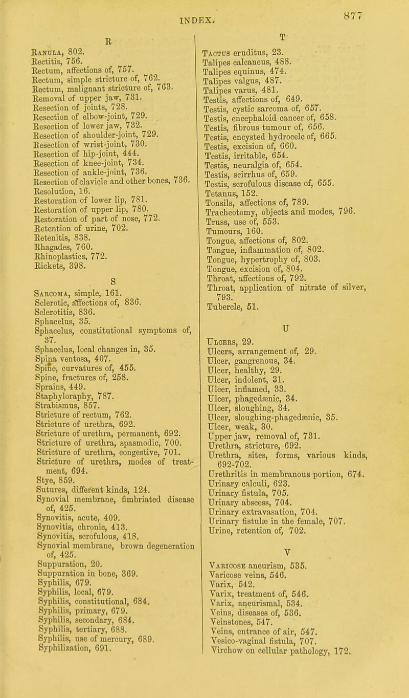 R Ranula, 802. Rectitis, 756. Rectum, aflfections of, 757. Rectum, simple stricture of, 762. Rectum, malignant stricture of, 763. Removal of upper jaw, 731. Resection of joints, 728. Resection of elbow-joint, 729. Resection of lower jaw, 732. Resection of shoulder-joint, 729. Resection of wrist-joint, 730. Resection of hip-joint, 444. Resection of knee-joint, 734. Resection of ankle-joint, 736. Resection of clavicle and other bones, 736. Resolution, 16. Restoration of lower lip, 781. Restoration of upper lip, 780. Restoration of part of nose, 772. Retention of urine, 702. Retenitis, 838. Rhagades, 760. Rhinoplasties, 772. Rickets, 398. S Sarcoma, simple, 161. Sclerotic, auctions of, 836. Sclerotitis, 836. Sphacelus, 35. Sphacelus, constitutional symptoms of, 37. Sphacelus, local changes in, 35. Spina ventosa, 407. Spine, curvatures of, 455. Spine, fractures of, 258. Sprains, 449. Staphyloraphy, 787. Strabismus, 857. Stricture of rectum, 762. Stricture of urethra, 692. Stricture of urethra, permanent, 692. Stricture of urethra, spasmodic, 700. Stricture of urethra, congestive, 701. Stricture of urethra, modes of treat- ment, 694. Stye, 859. Sutures, different kinds, 124. Synovial membrane, fimbriated disease of, 425. Synovitis, acute, 409. Synovitis, chronic, 413. Synovitis, scrofulous, 418. Synovial membrane, brown degeneration of, 425. Suppuration, 20. Suppuration in bone, 369. Syphilis, 679. Syphilis, local, 679. Syphilis, constitutional, 684. Syphilis, primary, 679. Syphilis, secondary, 684. Syphilis, tertiary, 688. Syphilis, use of mercury, 689. Syphilization, 691. T Tactus eruditus, 23. Talipes calcaneus, 488. Talipes equinus, 474. Talipes valgus, 487. Talipes varus, 481. Testis, affections of, 649. Testis, cystic sarcoma of, 657. Testis, encepbaloid cancer of, 658. Testis, fibrous tumour of, 656. Testis, encysted hydrocele of, 665. Testis, excision of, 660. Testis, irritable, 654. Testis, neuralgia of, 654. Testis, scirrhus of, 659. Testis, scrofulous disease of, 655. Tetanus, 152. Tonsils, affections of, 789. Tracheotomy, objects and modes, 796. Trass, use of, 553. Tumours, 160. Tongue, affections of, 802. Tongue, inflammation of, 802. Tongue, hypertrophy of, 803. Tongue, excision of, 804. Throat, affections of, 792. Throat, application of nitrate of silver, 793. Tubercle, 51. U Ulcers, 29. Ulcers, arrangement of, 29. Ulcer, gangrenous, 34. Ulcer, healthy, 29. Ulcer, indolent, 31. Ulcer, inflamed, 33. Ulcer, phagedoenic, 34. Ulcer, sloughing, 34. Ulcer, sloughing-phagedsenic, 35. Ulcer, weak, 30. Upper jaw, removal of, 731. Urethra, stricture, 692. Urethra, sites, forms, various kinds, 692-702. Urethritis in membranous portion, 674. Urinary calculi, 623. Urinary fistula, 705. Urinary abscess, 704. Urinary extravasation, 704. Urinary fistulae in the female, 707. Urine, retention of, 702. V Varicose aneurism, 535. Varicose veins, 546. Varix, 542. Varix, treatment of, 546. Varix, aneurismal, 534. Veins, diseases of, 536. Veinstones, 547. Veins, entrance of air, 547. Vesico-vaginal fistula, 707. Virchow on cellular pathology, 172.