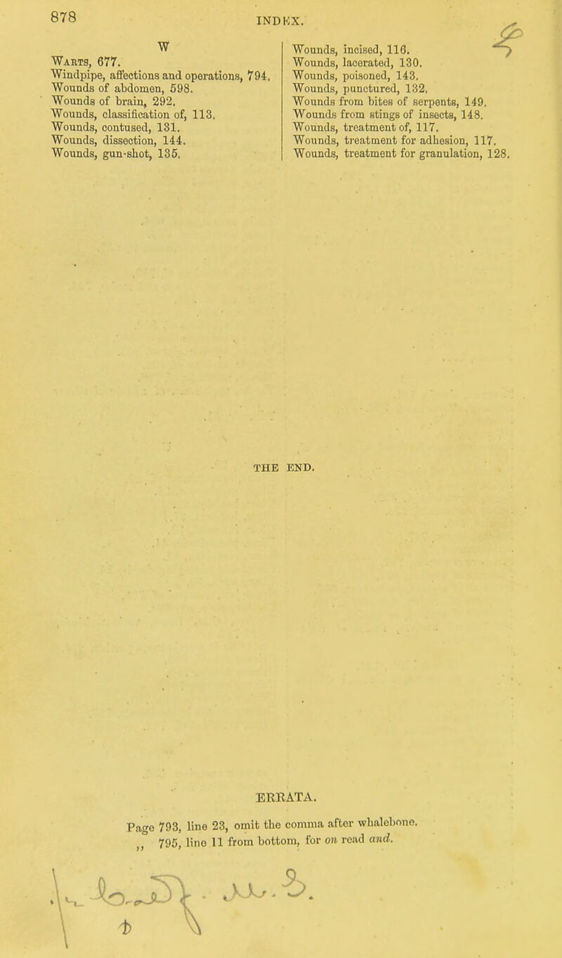 W Warts, 677. Windpipe, affections and operations, Wounds of abdomen, 598. Wounds of brain, 292. Wounds, classification of, 113. Wounds, contused, 131. Wounds, dissection, 144. Wounds, gun-shot, 135, 794. Wounds, incised, 116. Wounds, lacerated, 130. Wounds, poisoned, 143. Wounds, punctured, 132, Wounds from bites of serpents, 149. Wounds from stings of insects, 148. Wounds, treatment of, 117. Wounds, treatment for adhesion, 117. Wounds, treatment for granulation, 128. THE END. ERKATA. Pago 793, line 23, omit the comma after whalebone. 795, lino 11 from bottom, for on read and.