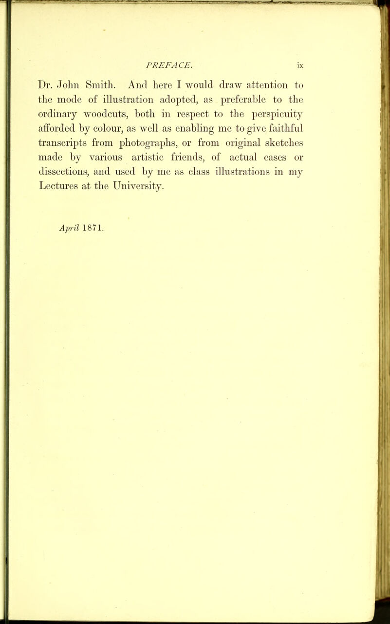 Dr. John Smith. And here I would draw attention to the mode of illustration adopted, as preferable to the ordinary woodcuts, both in respect to the perspicuity afforded by colour, as well as enabling me to give faithful transcripts from photographs, or from original sketches made by various artistic friends, of actual cases or dissections, and used by me as class illustrations in my Lectures at the University. Ainil 1871.