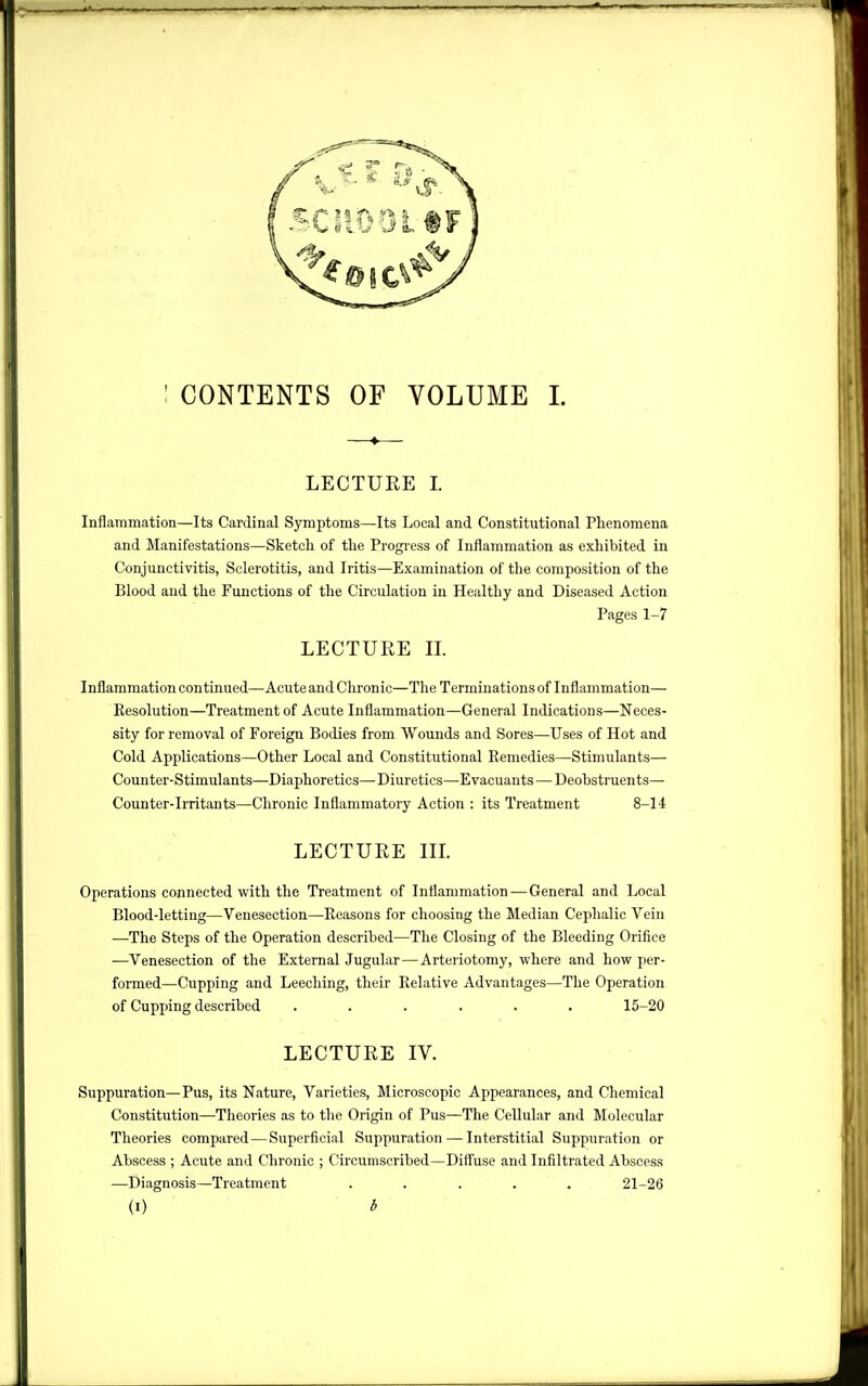 CONTENTS OF VOLUME 1. LECTUKE I. Inflammation—Its Cardinal Symptoms—Its Local and Constitutional Phenomena and Manifestations—Sketch of the Progress of Inflammation as exhibited in Conjunctivitis, Sclerotitis, and Iritis—Examination of the composition of the Blood and the Functions of the Circulation in Healthy and Diseased Action Pages 1-7 LECTURE II. Inflammation continued—Acute and Chronic—The Terminations of Inflammation— Resolution—Treatment of Acute Inflammation—General Indications—Neces- sity for removal of Foreign Bodies from Wounds and Sores—Uses of Hot and Cold Applications—Other Local and Constitutional Remedies—Stimulants— Counter-Stimulants—Diaphoretics— Diuretics—Evacuants — Deobstruents— Counter-irritants—Chronic Inflammatory Action : its Treatment 8-14 LECTURE III Operations connected with the Treatment of Inflammation—General and Local Blood-letting—Venesection—Reasons for choosing the Median Cephalic Vein —The Steps of the Operation described—The Closing of the Bleeding Orifice —Venesection of the External Jugular—Arteriotomy, where and how per- formed—Cupping and Leeching, their Relative Advantages—The Operation of Cupping described ...... 15-20 LECTURE IV. Suppuration—Pus, its Nature, Varieties, Microscopic Appearances, and Chemical Constitution—Theories as to the Origin of Pus—The Cellular and Molecular Theories compared—Superficial Suppuration — Interstitial Suppuration or Abscess ; Acute and Chronic ; Circumscribed—Diff'use and Infiltrated Abscess —Diagnosis—Treatment ..... 21-26 (I) b