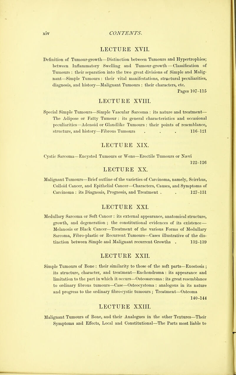 LECTURE XVII. Definition of Tumour-growtli—Distinction between Tumours and Hypertrophies; between Inflammatory Swelling and Tumour-growtli—Classification of Tumours : their separation into the two great divisions of Simple and Malig- nant—Simple Tumoui's : their vital manifestations, structural peculiarities, diagnosis, and history—Malignant Tumours : their characters, etc. Pages 107-115 LECTURE XVIIL Special Simple Tumours—Simple Vascular Sarcoma : its nature and treatment— The Adijiose or Fatty Tumour : its general characteristics and occasional peculiarities—Adenoid or Glandlike Tumours : their points of resemblance, structure, and history—Fibrous Tumours . . . 116-121 LECTURE XIX. Cystic Sarcoma—Encysted Tumours or Wens—Erectile Tumours or Nsevi 122-126 LECTURE XX. Malignant Tumours—Brief outline of the varieties of Carcinoma, namely, Scirrhus, Colloid Cancer, and Epithelial Cancer—Characters, Causes, and Symptoms of Carcinoma : its Diagnosis, Prognosis, and Treatment . . 127-131 LECTURE XXL Medullary Sarcoma or Soft Cancer : its external appearance, anatomical structure, growth, and degeneration ; the constitutional evidences of its existence— Melanosis or Black Cancer—Treatment of the various Forms of Medullary Sarcoma, Fibro-plastic or Recurrent Tumours—Cases illustrative of the dis- tinction between Simple and Malignant recurrent Growths . 132-139 LECTURE XXIL Simple Tumours of Bone : their similarity to those of the soft parts—Exostosis ; its structure, character, and treatment—Enchondroma : its appearance and limitation to the part in which it occurs—Osteosarcoma: its great resemblance to ordinary fibrous tumours—Case—Osteocystoma : analogous in its nature and progress to the ordinary fibro-cystic tuiiiours ; Treatment—Osteoma 140-144 LECTURE XXIIL Malignant Tumours of Bone, and their Analogues in the other Textures—Their Symptoms and Effects, Local and Constitutional—The Parts most liable to