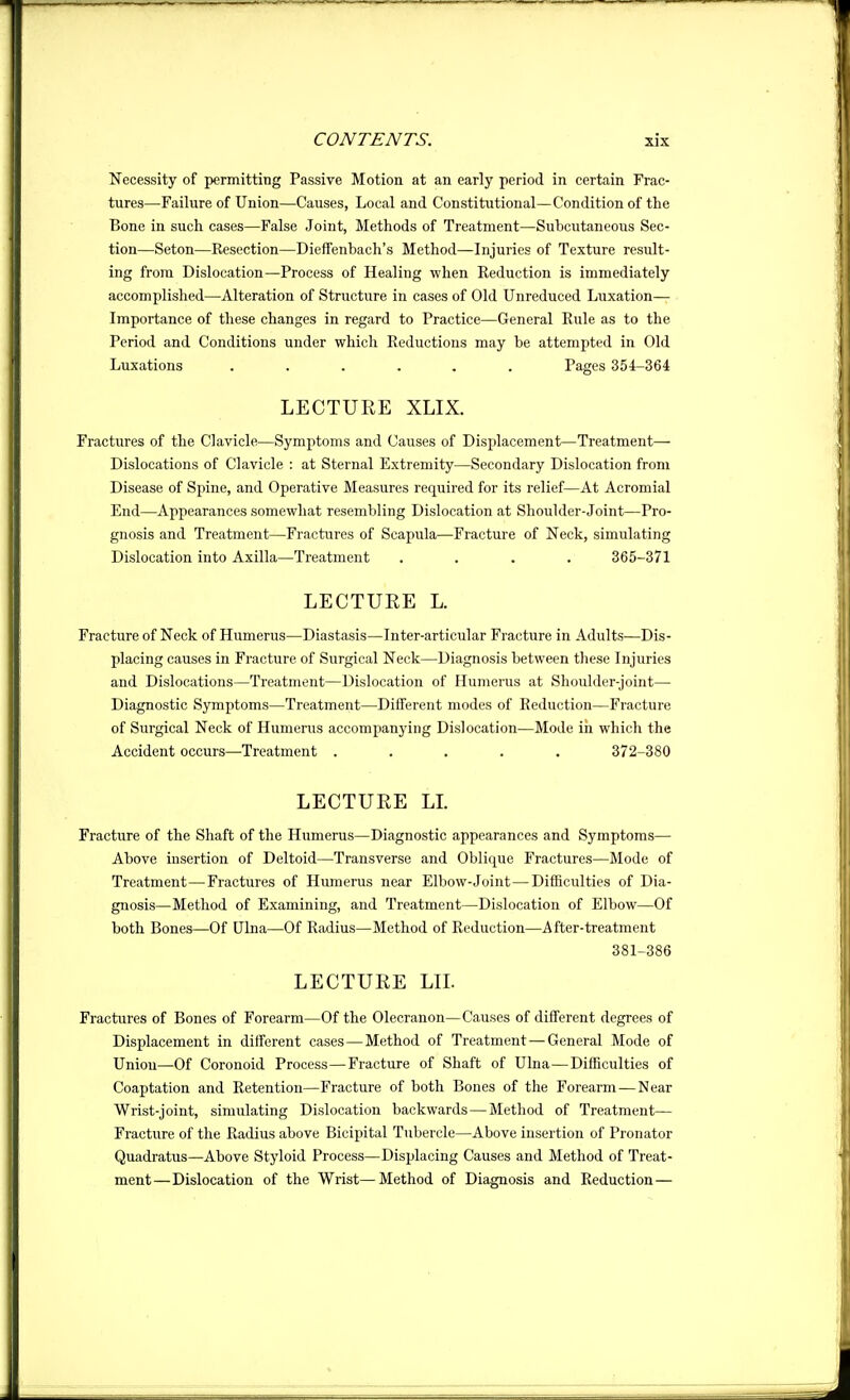 Necessity of permitting Passive Motion at an early period in certain Frac- tures—Failure of Union—Causes, Local and Constitutional—Condition of the Bone in such cases—False Joint, Methods of Treatment—Subcutaneous Sec- tion—Seton—Resection—Dieffenbach's Method—Injuries of Texture result- ing from Dislocation—Process of Healing when Reduction is immediately accomplished—Alteration of Structure in cases of Old Unreduced Luxation— Importance of these changes in regard to Practice—General Rule as to the Period and Conditions under which Reductions may be attempted in Old Luxations ...... Pages 354-364 LECTURE XLIX. Fractures of the Clavicle—Symptoms and Causes of Displacement—Treatment— Dislocations of Clavicle : at Sternal Extremity—Secondary Dislocation from Disease of Spine, and Operative Measures required for its relief—At Acromial End—Appearances somewhat resembling Dislocation at Shoulder-Joint—Pro- gnosis and Treatment—Fractures of Scapula—Fracture of Neck, simulating Dislocation into Axilla—Treatment .... 365-371 LECTURE L. Fracture of Neck of Humerus—Diastasis—Inter-articular Fracture in Adults—Dis- placing causes in Fracture of Surgical Neck—Diagnosis between these Injuries and Dislocations—Treatment—Dislocation of Humerus at Shoulder-joint— Diagnostic Symptoms—Treatment—Different modes of Reduction—Fracture of Surgical Neck of Humerus accompanying Dislocation—Mode iii which the Accident occurs—Treatment ..... 372-380 LECTURE LL Fracture of the Shaft of the Humerus—Diagnostic appearances and Symptoms— Above insertion of Deltoid—Transverse and Oblique Fractures—Mode of Treatment—Fractures of Humerus near Elbow-Joint—Difficulties of Dia- gnosis—Method of Examining, and Treatment—Dislocation of Elbow—Of both Bones—Of Ulna—Of Radius—Method of Reduction—After-treatment 381-386 LECTURE LIL Fractures of Bones of Forearm—Of the Olecranon—Causes of different degrees of Displacement in different cases—Method of Treatment — General Mode of Union—Of Coronoid Process—Fracture of Shaft of Ulna—Difficulties of Coaptation and Retention—Fracture of both Bones of the Forearm—Near Wrist-joint, simulating Dislocation backwards—Method of Treatment— Fracture of the Radius above Bicipital Tubercle—Above insertion of Pronator Quadratus—Above Styloid Process—Displacing Causes and Method of Treat- ment—Dislocation of the Wrist—Method of Diagnosis and Reduction—