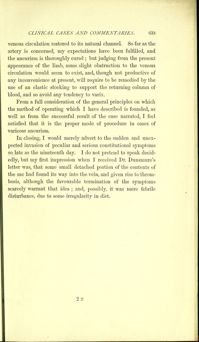 venous circulation restored to its natural channel. So far as the artery is concerned, my expectations have been fulfilled, and the aneurism is thoroughly cured ; but judging from the present appearance of the limb, some slight obstruction to the venous circulation would seem to exist, and, though not productive of any inconvenience at present, will require to be remedied by the use of an elastic stocking to support the returning column of blood, and so avoid any tendency to varix. From a full consideration of the general principles on which the method of operating which I have described is founded, as well as from the successful result of the case narrated, I feel satisfied that it is the proper mode of procedure in cases of varicose aneurism. In closing, I would merely advert to the sudden and unex- pected invasion of peculiar and serious constitutional symptoms so late as the nineteenth day. I do not pretend to speak decid- edly, but my first impression when I received Dr. Dunsmure's letter was, that some small detached portion of the contents of the sac had found its way into the vein, and given rise to throm- bosis, although the favourable termination of the symptoms scarcely warrant that idea ; and, possibly, it was mere febrile disturbance, due to some irregularity in diet. 2 T