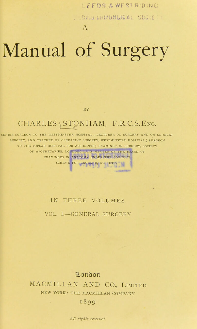 A Manual of Surgery BY CHARLES iSTONHAM, F.R.C.S.Eng. SENIOR SURGEON TO THE WESTMINSTER HOSPITAL ; LECTURER ON SURGERY AND ON CLINICAL SURGERY, AND TEACHER OF OPERATIVE SURGERY, WESTMINSTER HOSPITAL; SURGEON TO THE POPLAR HOSPITAL FOR ACCIDENTS; EXAMINER IN SURGERY, SOCIETY OF APOTHECARIES, LO^I'UU'ff^''t'M'l-lHWffl!9W^^^^8kRD OF examiners in^natomy under the conjoint- schemeMfor^m^]^^P,|Etc. etc. IN THREE VOLUMES VOL. L—GENERAL SURGERY ?Lontiou MACMILLAN AND CO., Limited NEW YORK: THE MACMILLAN COMPANY 1899 All rights reserved