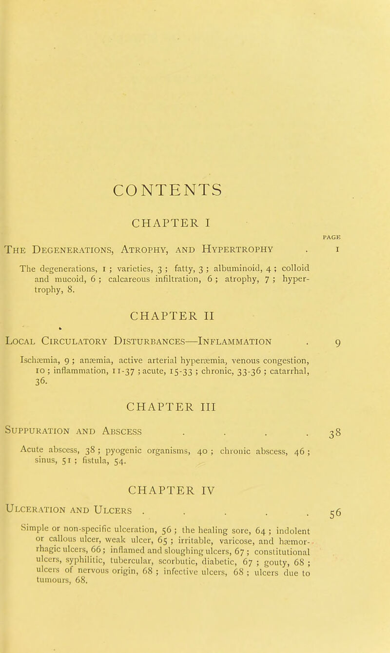 CONTENTS CHAPTER I The Degenerations, Atrophy, and Hypertrophy The degenerations, I ; varieties, 3 ; fatty, 3 ; albuminoid, 4 ; colloid and mucoid, 6 ; calcareous infiltration, 6 ; atrophy, 7 ; hyper- trophy, 8. CHAPTER H Local Circulatory Disturbances—Inflammation Ischsemia, 9 ; anremia, active arterial hyperaemia, venous congestion, 10 ; inflammation, 11-37 ; acute, 15-33 > chronic, 33-36 ; catarrhal, 36. CHAPTER HI Suppuration and Abscess . . . . Acute abscess, 38 ; pyogenic organisms, 40 ; chronic abscess, 46 ; sinus, 51 ; fistula, 54. CHAPTER IV Ulceration and Ulcers ..... Simple or non-specific ulceration, 56 ; the healing sore, 64 ; indolent or callous ulcer, weak ulcer, 65 ; irritable, varicose, and htemor- rhagic ulcers, 66; inflamed and sloughing ulcers, 67 ; constitutional ulcers, syphilitic, tubercular, scorbutic, diabetic, 67 ; gouty, 68 ; ulcers of nervous origin, 68 ; infective ulcers, 68 ; ulcers due to tumours, 68.