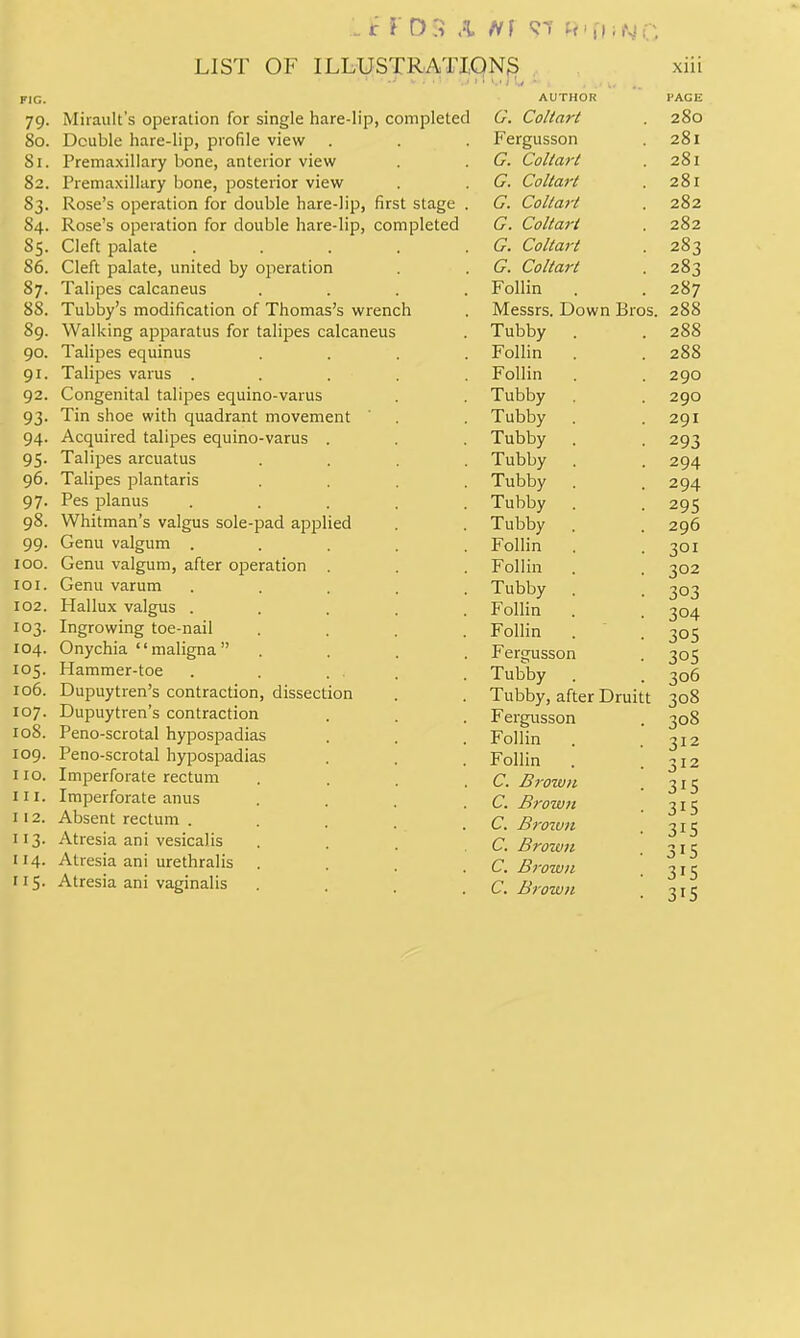 79. Miraiilt's operation for single hare-lip, completed 80. Double hare-lip, profile view Si. Premaxiliary bone, anterior view 82. Premaxiliary bone, posterior view S3. Rose's operation for double hare-lip, first stage . 84. Rose's operation for double hare-lip, completed 85. Cleft palate ..... 86. Cleft palate, united by operation 87. Talipes calcaneus .... 88. Tubby's modification of Thomas's wrench 89. Walking apparatus for talipes calcaneus 90. Talipes equinus 91. Talipes varus . 92. Congenital talipes equino-varus 93. Tin shoe with quadrant movement 94. Acquired talipes equino-varus . 95. Talipes arcuatus 96. Talipes plantaris 97. Pes planus 98. Whitman's valgus sole-pad applied 99. Genu valgum . 100. Genu valgum, after operation . 101. Genu varum 102. Hallux valgus . 103. Ingrowing toe-nail 104. Onychia maligna 105. Hammer-toe 106. Dupuytren's contraction, dissection 107. Dupuytren's contraction 108. Peno-scrotal hypospadias 109. Peno-scrotal hypospadias no. Imperforate rectum 111. Imperforate anus 112. Absent rectum . 113. Atresia ani vesicalis 114. Atresia ani urethralis 115. Atresia ani vaginalis AUTHOR G. Coltart Fergusson G. Coliart G. Coltart G. Colta7-t G. Coltart G. Coltart G. Coltart Follin Messrs. Down Bros. Tubby Follin Follin Tubby Tubby Tubby Tubby Tubby Tubby Tubby Follin Follin Tubby Follin Follin Fergusson Tubby Tubby, after Druitt Fergusson Follin . Follin . C. Brown C. Brown C. Brozun C, Brown C. Brown C. Brown