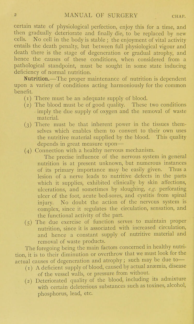 certain state of physiological perfection, enjoy this for a time, and then gradually deteriorate and finally die, to be replaced by new cells. No cell in the body is stable ; the enjoyment of vital activity entails the death penalty, but between full physiological vigour and death there is the stage of degeneration or gradual atrophy, and hence the causes of these conditions, when considered from a pathological standpoint, must be sought in some state inducing deficiency of normal nutrition. NutPition.—The proper maintenance of nutrition is dependent upon a variety of conditions acting harmoniously for the common benefit. (1) There must be an adequate supply of blood. (2) The blood must be of good quality. These two conditions . imply the due supply of oxygen and the removal of waste material. (3) There must be that inherent power in the tissues them- selves which enables them to convert to their own uses the nutritive material supplied by the blood. This quality depends in great measure upon— (4) Connection with a healthy nervous mechanism. The precise influence of the nervous system in general nutrition is at present unknown, but numerous instances of its primary importance may be easily given. Thus a lesion of a nerve leads to nutritive defects in the parts which it suppHes, exhibited clinically by skin affections, ulcerations, and sometimes by sloughing, e.g. perforating ulcer of the foot, acute bed-sores, and cystitis from spinal injury. No doubt the action of the nervous system is complex, since it regulates the circulation, sensation, and the functional activity of the part. (5) The due exercise of function serves to maintain proper nutrition, since it is associated with increased circulation, and hence a constant supply of nutritive material and removal of waste products. The foregoing being the main factors concerned in healthy nutri- tion, it is to their diminution or overthrow that we must look for the actual causes of degeneration and atrophy; such may be due to— (1) A deficient supply of blood, cciused by actual anaemia, disease of the vessel walls, or pressure from without. (2) Deteriorated quality of the blood, including its admixture with certain deleterious substances such as toxines, alcohol, phosphorus, lead, etc.