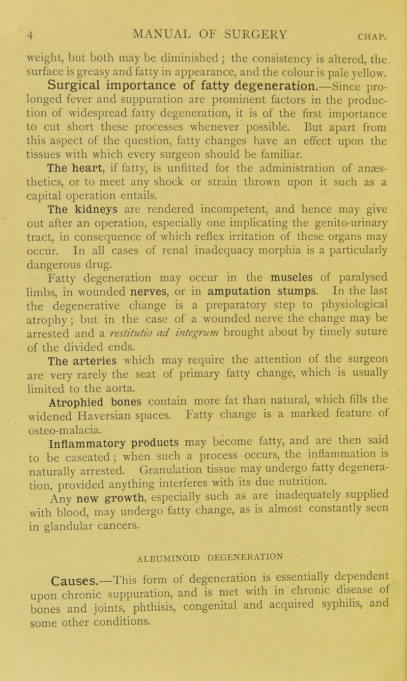 weight, but both may be diminished; the consistency is altered, the surface is greasy and fatty in appearance, and the colour is pale yellow. Surgical importance of fatty degeneration.—Since pro- longed fever and suppuration are prominent factors in the produc- tion of widespread fatty degeneration, it is of the first importance to cut short these processes whenever possible. But apart from this aspect of the question, fatty changes have an effect upon the tissues with which every surgeon should be familiar. The heart, if fatty, is unfitted for the administration of anaes- thetics, or to meet any shock or strain thrown upon it such as a capital operation entails. The kidneys are rendered incompetent, and hence may give out after an operation, especially one implicating the genito-urinary tract, in consequence of which reflex irritation of these organs may occur. In all cases of renal inadequacy morphia is a particularly dangerous drug. Fatty degeneration may occur in the muscles of paralysed limbs, in wounded nerves, or in amputation stumps. In the last the degenerative change is a preparatory step to physiological atrophy; but in the case of a wounded nerve the change may be arrested and a restitutio ad integrum brought about by timely suture of the divided ends. The arteries which may require the attention of the surgeon are very rarely the seat of primary fatty change, which is usually limited to the aorta. Atrophied bones contain more fat than natural, which fills the widened Haversian spaces. Fatty change is a marked feature of osteo-malacia. Inflammatory products may become fatty, and are then said to be caseated; when such a process occurs, the inflammation is naturally arrested. Granulation tissue may undergo fatty degenera- tion, provided anything interferes with its due nutrition. Any new growth, especially such as are inadequately supplied with blood, may undergo fatty change, as is almost constantly seen in glandular cancers. ALBUMINOID DEGENERATION Causes. This form of degeneration is essentially dependent upon chronic suppuration, and is met with in chronic disease of bones and joints, phthisis, congenital and acquired syphflis, and some other conditions.