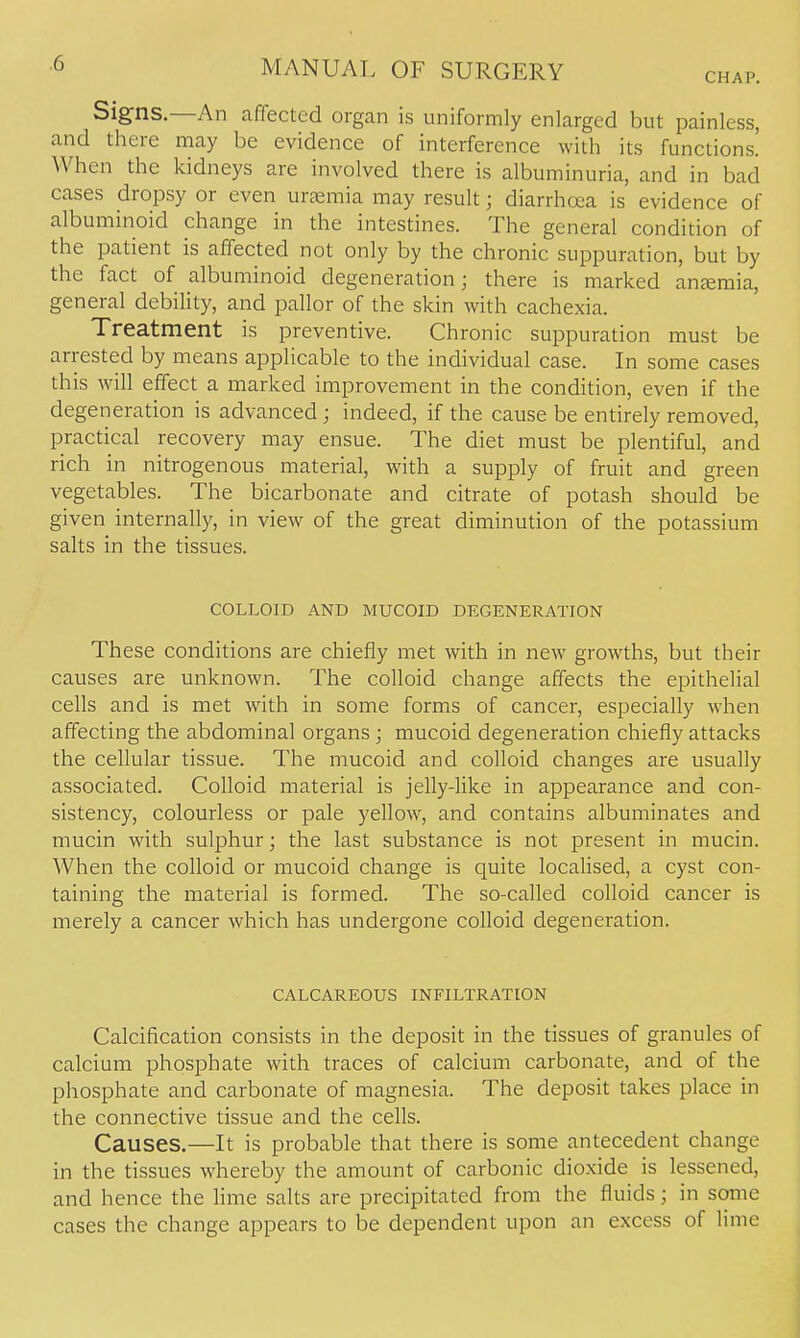 CHAP. Signs.—An affected organ is uniformly enlarged but painless, and there may be evidence of interference with its functions.' When the kidneys are involved there is albuminuria, and in bad cases dropsy or even uraemia may result; diarrhoea is evidence of albuminoid change in the intestines. The general condition of the patient is affected not only by the chronic suppuration, but by the fact of albuminoid degeneration; there is marked anjeraia, general debility, and pallor of the skin with cachexia. Treatment is preventive. Chronic suppuration must be arrested by means applicable to the individual case. In some cases this will effect a marked improvement in the condition, even if the degeneration is advanced; indeed, if the cause be entirely removed, practical recovery may ensue. The diet must be plentiful, and rich in nitrogenous material, with a supply of fruit and green vegetables. The bicarbonate and citrate of potash should be given internally, in view of the great diminution of the potassium salts in the tissues. COLLOID AND MUCOID DEGENERATION These conditions are chiefly met with in new growths, but their causes are unknown. The colloid change affects the epithelial cells and is met with in some forms of cancer, especially when affecting the abdominal organs ; mucoid degeneration chiefly attacks the cellular tissue. The mucoid and colloid changes are usually associated. Colloid material is jelly-like in appearance and con- sistency, colourless or pale yellow, and contains albuminates and mucin with sulphur; the last substance is not present in mucin. When the colloid or mucoid change is quite localised, a cyst con- taining the material is formed. The so-called colloid cancer is merely a cancer which has undergone colloid degeneration. CALCAREOUS INFILTRATION Calcification consists in the deposit in the tissues of granules of calcium phosphate with traces of calcium carbonate, and of the phosphate and carbonate of magnesia. The deposit takes place in the connective tissue and the cefls. Causes.—It is probable that there is some antecedent change in the tissues whereby the amount of carbonic dioxide is lessened, and hence the lime salts are precipitated from the fluids; in some cases the change appears to be dependent upon an excess of lime