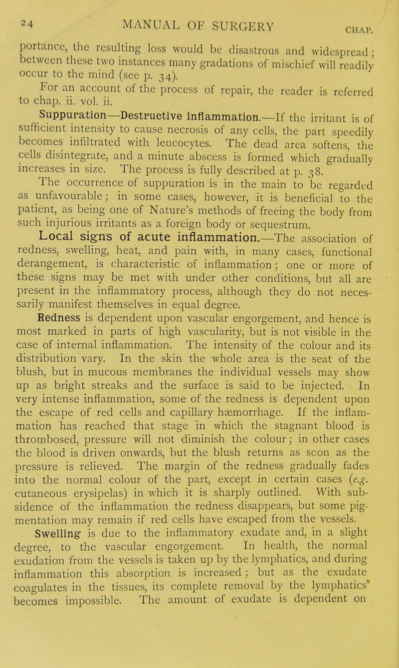 CHAP, portance, the resulting loss would be disastrous and widespread; between these two instances many gradations of mischief will readily occur to the mind (see p. 34). For an account of the process of repair, the reader is referred to chap. ii. vol. ii. Suppuration—Destructive inflammation.—If the irritant is of sufficient intensity to cause necrosis of any cells, the part speedily becomes infiltrated with leucocytes. The dead area softens, the cells disintegrate, and a minute abscess is formed which gradually increases in size. The process is fully described at p. 38. The occurrence of suppuration is in the main to be regarded as unfavourable; in some cases, however, it is beneficial to the patient, as being one of Nature's methods of freeing the body from such injurious irritants as a foreign body or sequestrum. Local signs of acute inflammation.—The association of redness, sweUing, heat, and pain with, in many cases, functional derangement, is characteristic of inflammation; one or more of these signs may be met with under other conditions, but all are present in the inflammatory process, although they do not neces- sarily manifest themselves in equal degree. Redness is dependent upon vascular engorgement, and hence is most marked in parts of high vascularity, but is not visible in the case of internal inflammation. The intensity of the colour and its distribution vary. In the skin the whole area is the seat of the blush, but in mucous membranes the individual vessels may show up as bright streaks and the surface is said to be injected. In very intense inflammation, some of the redness is dependent upon the escape of red cells and capillary haemorrhage. If the inflam- mation has reached that stage in which the stagnant blood is thrombosed, pressure will not diminish the colour; in other cases the blood is driven onwards, but the blush returns as scon as the pressure is relieved. The margin of the redness gradually fades into the normal colour of the part, except in certain cases (e.g. cutaneous erysipelas) in which it is sharply outlined. With sub- sidence of the inflammation the redness disappears, but some pig- mentation may remain if red cells have escaped from the vessels. Swelling is due to the inflammatory exudate and, in a slight degree, to the vascular engorgement. In health, the normal exudation from the vessels is taken up by the lymphatics, and during inflammation this absorption is increased; but as the exudate coagulates in the tissues, its complete removal by the lymphatics* becomes impossible. The amount of exudate is dependent on