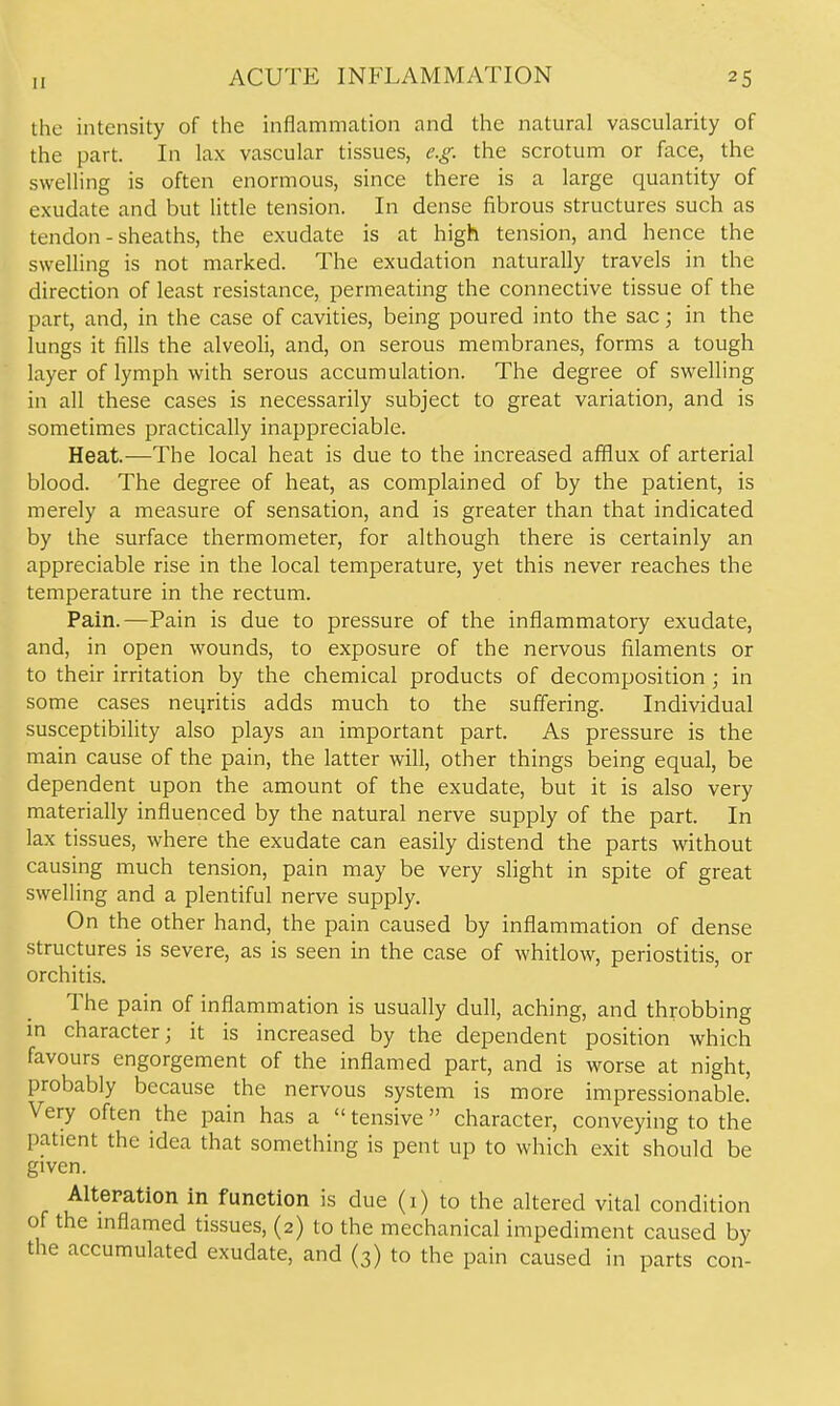 the intensity of the inflammation and the natural vascularity of the part. In lax vascular tissues, e.g. the scrotum or face, the swelling is often enormous, since there is a large quantity of exudate and but little tension. In dense fibrous structures such as tendon - sheaths, the exudate is at high tension, and hence the swelling is not marked. The exudation naturally travels in the direction of least resistance, permeating the connective tissue of the part, and, in the case of cavities, being poured into the sac; in the lungs it fills the alveoli, and, on serous membranes, forms a tough layer of lymph with serous accumulation. The degree of swelling in all these cases is necessarily subject to great variation, and is sometimes practically inappreciable. Heat.—The local heat is due to the increased afflux of arterial blood. The degree of heat, as complained of by the patient, is merely a measure of sensation, and is greater than that indicated by the surface thermometer, for although there is certainly an appreciable rise in the local temperature, yet this never reaches the temperature in the rectum. Pain.—Pain is due to pressure of the inflammatory exudate, and, in open wounds, to exposure of the nervous filaments or to their irritation by the chemical products of decomposition; in some cases neqritis adds much to the suffering. Individual susceptibility also plays an important part. As pressure is the main cause of the pain, the latter will, other things being equal, be dependent upon the amount of the exudate, but it is also very materially influenced by the natural nerve supply of the part. In lax tissues, where the exudate can easily distend the parts without causing much tension, pain may be very slight in spite of great swelling and a plentiful nerve supply. On the other hand, the pain caused by inflammation of dense structures is severe, as is seen in the case of whitlow, periostitis, or orchitis. The pain of inflammation is usually dull, aching, and throbbing m character; it is increased by the dependent position which favours engorgement of the inflamed part, and is worse at night, probably because the nervous system is more impressionable. Very often the pain has a  tensive character, conveying to the pa.tient the idea that something is pent up to which exit should be given. Alteration in function is due (i) to the altered vital condition of the mflamed tissues, (2) to the mechanical impediment caused by the accumulated exudate, and (3) to the pain caused in parts con-