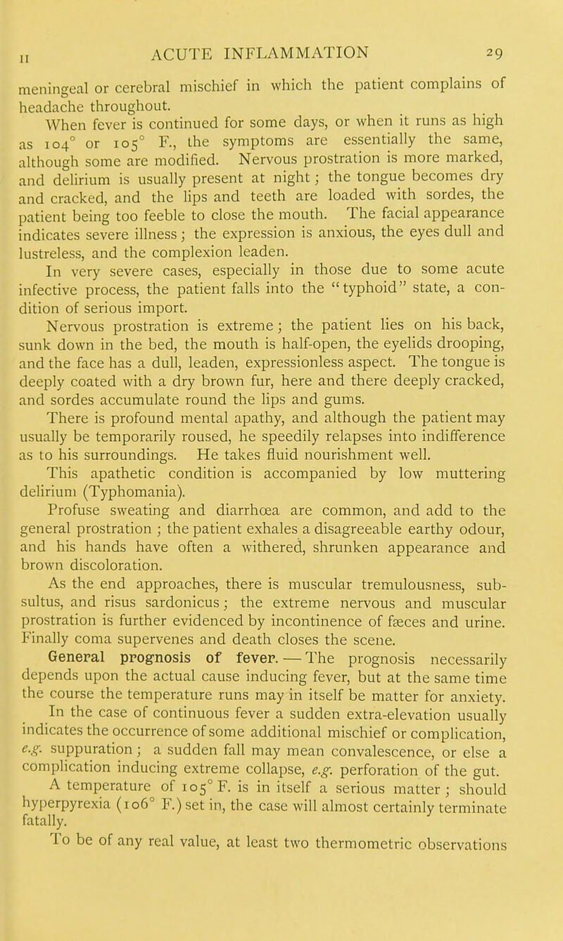 meningeal or cerebral mischief in which the patient complains of headache throughout. When fever is continued for some days, or when it runs as high as 104° or 105° R, the symptoms are essentially the same, although some are modified. Nervous prostration is more marked, and delirium is usually present at night; the tongue becomes dry and cracked, and the lips and teeth are loaded with sordes, the patient being too feeble to close the mouth. The facial appearance indicates severe illness; the expression is anxious, the eyes dull and lustreless, and the complexion leaden. In very severe cases, especially in those due to some acute infective process, the patient falls into the typhoid state, a con- dition of serious import. Nervous prostration is extreme; the patient lies on his back, sunk down in the bed, the mouth is half-open, the eyelids drooping, and the face has a dull, leaden, expressionless aspect. The tongue is deeply coated with a dry brown fur, here and there deeply cracked, and sordes accumulate round the lips and gums. There is profound mental apathy, and although the patient may usually be temporarily roused, he speedily relapses into indifference as to his surroundings. He takes fluid nourishment well. This apathetic condition is accompanied by low muttering delirium (Typhomania). Profuse sweating and diarrhoea are common, and add to the general prostration ; the patient exhales a disagreeable earthy odour, and his hands have often a withered, shrunken appearance and brown discoloration. As the end approaches, there is muscular tremulousness, sub- sultus, and risus sardonicus; the extreme nervous and muscular prostration is further evidenced by incontinence of fceces and urine. Finally coma supervenes and death closes the scene. General prognosis of fever. — The prognosis necessarily depends upon the actual cause inducing fever, but at the same time the course the temperature runs may in itself be matter for anxiety. In the case of continuous fever a sudden extra-elevation usually indicates the occurrence of some additional mischief or complication, e.g. suppuration; a sudden fall may mean convalescence, or else a complication inducing extreme collapse, e.g. perforation of the gut. A temperature of 105° F. is in itself a serious matter; should hyperpyrexia (106° F.) set in, the case will almost certainly terminate fatally. To be of any real value, at least two thermometric observations