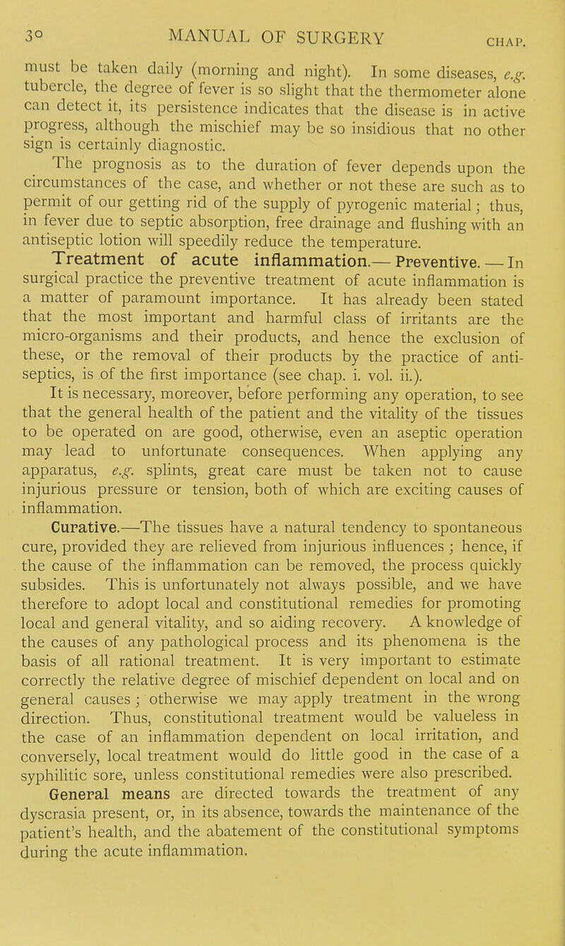 CHAP. must be taken daily (morning and night). In some diseases, e.^. tubercle, the degree of fever is so slight that the thermometer alone can detect it, its persistence indicates that the disease is in active progress, although the mischief may be so insidious that no other sign is certainly diagnostic. The prognosis as to the duration of fever depends upon the circumstances of the case, and whether or not these are such as to permit of our getting rid of the supply of pyrogenic material; thus, in fever due to septic absorption, free drainage and flushing with an antiseptic lotion will speedily reduce the temperature. Treatment of acute inflammation.— Preventive. — In surgical practice the preventive treatment of acute inflammation is a matter of paramount importance. It has already been stated that the most important and harmful class of irritants are the micro-organisms and their products, and hence the exclusion of these, or the removal of their products by the practice of anti- septics, is of the first importance (see chap. i. vol. ii.). It is necessary, moreover, before performing any operation, to see that the general health of the patient and the vitality of the tissues to be operated on are good, otherwise, even an aseptic operation may lead to unfortunate consequences. When applying any apparatus, e.g. splints, great care must be taken not to cause injurious pressure or tension, both of which are exciting causes of inflammation. Curative.—The tissues have a natural tendency to spontaneous cure, provided they are relieved from injurious influences ; hence, if the cause of the inflammation can be removed, the process quickly subsides. This is unfortunately not always possible, and we have therefore to adopt local and constitutional remedies for promoting local and general vitality, and so aiding recovery. A knowledge of the causes of any pathological process and its phenomena is the basis of all rational treatment. It is very important to estimate correctly the relative degree of mischief dependent on local and on general causes ; otherwise we may apply treatment in the wrong direction. Thus, constitutional treatment would be valueless in the case of an inflammation dependent on local irritation, and conversely, local treatment would do little good in the case of a syphilitic sore, unless constitutional remedies were also prescribed. General means are directed towards the treatment of any dyscrasia present, or, in its absence, towards the maintenance of the patient's health, and the abatement of the constitutional symptoms during the acute inflammation.