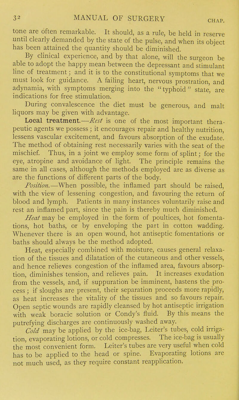 CHAP. tone are often remarkable. It should, as a rule, be held in reserve until clearly demanded by the state of the pulse, and when its object has been attained the quantity should be diminished. By clinical experience, and by that alone, will the surgeon be able to adopt the happy mean between the depressant and stimulant line of treatment; and it is to the constitutional symptoms that we must look for guidance. A failing heart, nervous prostration, and adynamia, with symptoms merging into the  typhoid  state, are indications for free stimulation. During convalescence the diet must be generous, and malt liquors may be given with advantage. Local treatment.—Rest is one of the most important thera- peutic agents we possess ; it encourages repair and healthy nutrition, lessens vascular excitement, and favours absorption of the exudate. The method of obtaining rest necessarily varies with the seat of the mischief. Thus, in a joint we employ some form of splint; for the eye, atropine and avoidance of light. The principle remains the same in all cases, although the methods employed are as diverse as are the functions of different parts of the body. Position.—When possible, the inflamed part should be raised, with the view of lessening congestion, and favouring the return of blood and lymph. Patients in many instances voluntarily raise and rest an inflamed part, since the pain is thereby much diminished. Heat may be employed in the form of poultices, hot fomenta- tions, hot baths, or by enveloping the part in cotton wadding. Whenever there is an open wound, hot antiseptic fomentations or baths should always be the method adopted. Heat, especially combined with moisture, causes general relaxa- tion of the tissues and dilatation of the cutaneous and other vessels, and hence relieves congestion of the inflamed area, favours absorp- tion, diminishes tension, and relieves pain. It increases exudation from the vessels, and, if suppuration be imminent, hastens the pro- cess ; if sloughs are present, their separation proceeds more rapidly, as heat increases the vitality of the tissues and so favours repair. Open septic wounds are rapidly cleansed by hot antiseptic irrigation with weak boracic solution or Condy's fluid. By this means the putrefying discharges are continuously washed away. Cold may be applied by the ice-bag, Leiter's tubes, cold irriga- tion, evaporating lotions, or cold compresses. The ice-bag is usually the most convenient form. Leiter's tubes are very useful when cold has to be applied to the head or spine. Evaporating lotions are not much used, as they require constant reapplication.