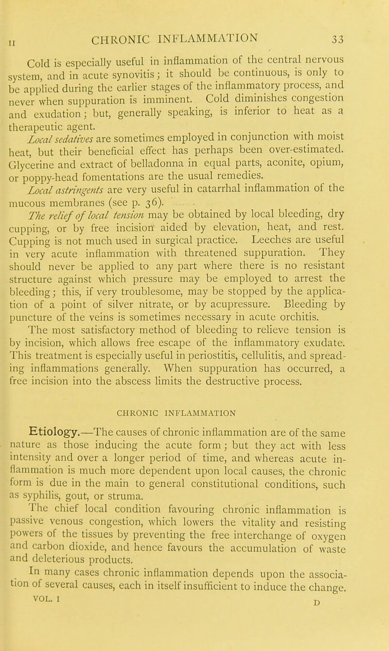 Cold is especially useful in inflammation of the central nervous system, and in acute synovitis; it should be continuous, is only to be applied during the earlier stages of the inflammatory process, and never when suppuration is imminent. Cold diminishes congestion and exudation; but, generally speaking, is inferior to heat as a therapeutic agent. Local sedatives are sometimes employed in conjunction with moist heat, but their beneficial effect has perhaps been over-estimated. Cilycerine and extract of belladonna in equal parts, aconite, opium, or poppy-head fomentations are the usual remedies. Local astringents are very useful in catarrhal inflammation of the mucous membranes (see p. 36). The relief of local tension may be obtained by local bleeding, dry cupping, or by free incision aided by elevation, heat, and rest. Cupping is not much used in surgical practice. Leeches are useful in very acute inflammation with threatened suppuration. They should never be applied to any part where there is no resistant structure against which pressure may be employed to arrest the bleeding; this, if very troublesome, may be stopped by the applica- tion of a point of silver nitrate, or by acupressure. Bleeding by puncture of the veins is sometimes necessary in acute orchitis. The most satisfactory method of bleeding to reUeve tension is by incision, which allows free escape of the inflammatory exudate. This treatment is especially useful in periostitis, cellulitis, and spread- ing inflammations generally. When suppuration has occurred, a free incision into the abscess limits the destructive process. CHRONIC INFLAMMATION Etiology.—The causes of chronic inflammation are of the same nature as those inducing the acute form; but they act with less intensity and over a longer period of time, and whereas acute in- flammation is much more dependent upon local causes, the chronic form is due in the main to general constitutional conditions, such as syphilis, gout, or struma. The chief local condition favouring chronic inflammation is passive venous congestion, which lowers the vitality and resisting powers of the tissues by preventing the free interchange of oxygen and carbon dioxide, and hence favours the accumulation of waste and deleterious products. In many cases chronic inflammation depends upon the associa- tion of several causes, each in itself insufflcient to induce the change.