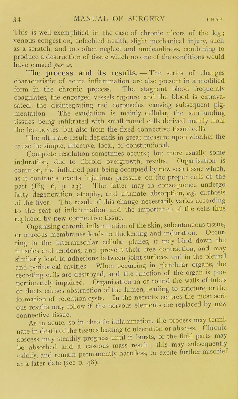 This is well exemplified in the case of chronic ulcers of the leg; venous congestion, enfeebled health, slight mechanical injury, such as a scratch, and too often neglect and uncleanliness, combining to produce a destruction of tissue which no one of the conditions would have caused per se. The process and its results. — The series of changes characteristic of acute inflammation are also present in a modified form in the chronic process. The stagnant blood frequently coagulates, the engorged vessels rupture, and the blood is extrava- sated, the disintegrating red corpuscles causing subsequent pig- mentation. The exudation is mainly cellular, the surrounding tissues being infiltrated with small round cells derived mainly from the leucocytes, but also from the fixed connective tissue cells. The ultimate result depends in great measure upon whether the cause be simple, infective, local, or constitutional. Complete resolution sometimes occurs; but more usually some induration, due to fibroid overgrowth, results. Organisation is common, the inflamed part being occupied by new scar tissue which, as it contracts, exerts injurious pressure on the proper cells of the part (Fig. 6, p. 23). The latter may in consequence undergo fatty degeneration, atrophy, and ultimate absorption, e.g. cirrhosis of the liver. The result of this change necessarily varies according to the seat of inflammation and the importance of the cells thus replaced by new connective tissue. Organising chronic inflammation of the skin, subcutaneous tissue, or mucous membranes leads to thickening and induration. Occur- ring in the intermuscular cellular planes, it may bind down the muscles and tendons, and prevent their free contraction, and may similarly lead to adhesions between joint-surfaces and in the pleural and peritoneal cavities. When occurring in glandular organs, the secreting cells are destroyed, and the function of the organ is pro- portionately impaired. Organisation in or round the walls of tubes or ducts causes obstruction of the lumen, leading to stricture, or the formation of retention-cysts. In the nervous centres the most seri- ous results may follow if the nervous elements are replaced by new connective tissue. As in acute, so in chronic inflammation, the process may termi- nate in death of the tissues leading to ulceration or abscess. Chronic abscess may steadily progress until it bursts, or the fluid parts may be absorbed and a caseous mass result; this may subsequently calcify, and remain permanently harmless, or excite further mischief at a later date (see p. 48)-