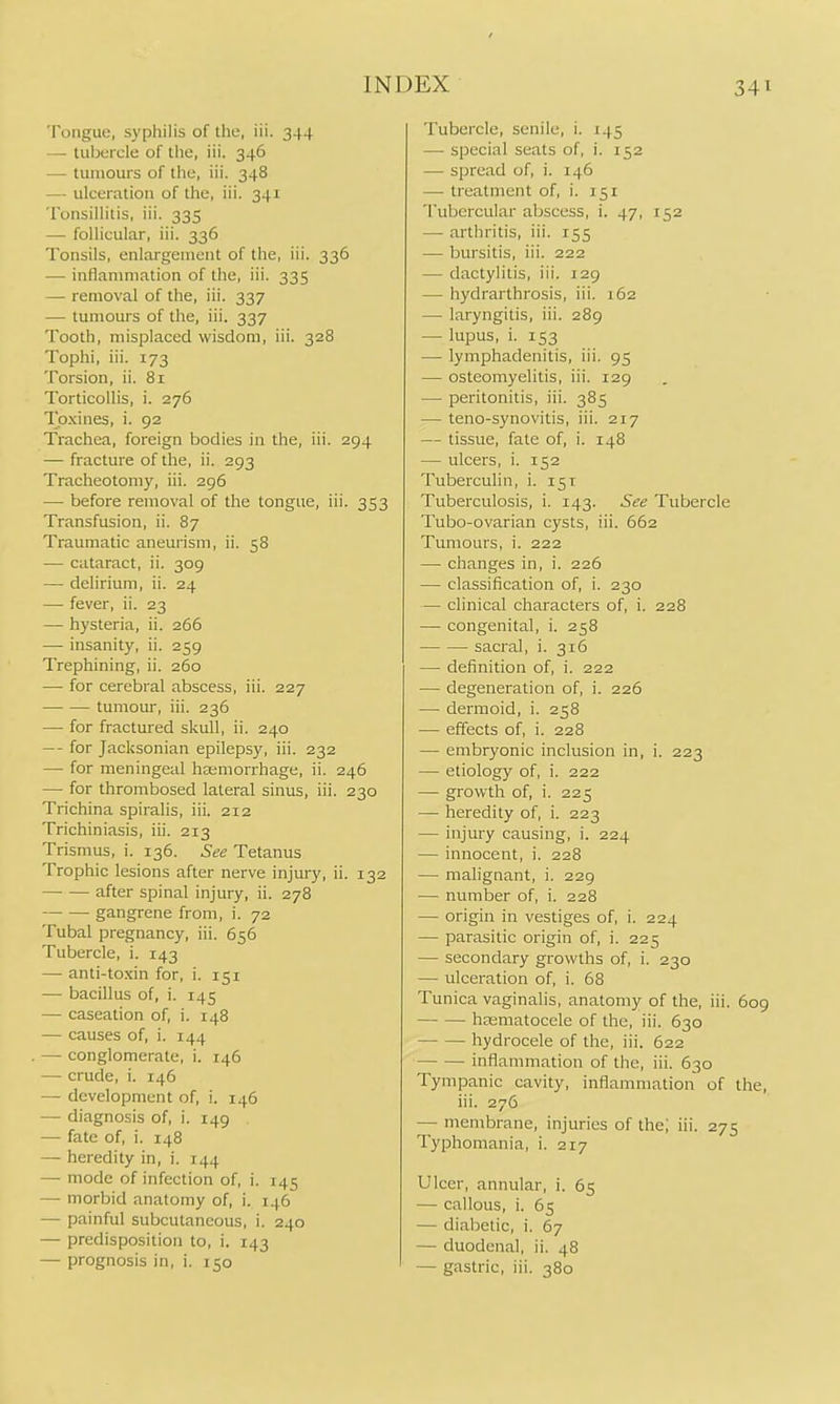 Tongue, syphilis of the, iii. 344 — tubercle of the, iii. 346 — tumours of the, iii. 348 — ulceration of the, iii. 341 Tonsillitis, iii. 335 — follicular, iii. 336 Tonsils, enlargement of the, iii. 336 — inflammation of the, iii. 335 — removal of the, iii. 337 — tumours of the, iii. 337 Tooth, misplaced wisdom, iii. 328 Tophi, iii. 173 Torsion, ii. 81 Torticollis, i. 276 Tpxines, i. 92 Trachea, foreign bodies in the, iii. 294 — fracture of the, ii. 293 Tracheotomy, iii. 296 — before removal of the tongue, iii. 353 Transfusion, ii. 87 Traumatic aneurism, ii. 58 — cataract, ii. 309 — delirium, ii. 24 — fever, ii. 23 — hysteria, ii. 266 — insanity, ii. 259 Trephining, ii. 260 — for cerebral abscess, iii. 227 tumour, iii. 236 — for fractured skull, ii. 240 — - for Jacksonian epilepsy, iii. 232 — for meningeal haemorrhage, ii. 246 — for thrombosed lateral sinus, iii. 230 Trichina spiralis, iii. 212 Trichiniasis, iii. 213 Trismus, i. 136. See Tetanus Trophic lesions after nerve injury, ii. 132 after spinal injury, ii. 278 gangrene from, i. 72 Tubal pregnancy, iii. 656 Tubercle, i. 143 — anti-toxin for, i. 151 — bacillus of, i. 145 — caseation of, i. 148 — causes of, i. 144 — conglomerate, i. 146 — crude, i. 146 — development of, i. 146 — diagnosis of, i. 149 — fate of, i. 148 — heredity in, i. 144 — mode of infection of, i. 145 — morbid anatomy of, i. 146 — painful subcutaneous, i. 240 — predisposition to, i. 143 —• prognosis in, i. 150 Tubercle, senile, i. 145 — special seats of, i. 152 — spread of, i. 146 — treatment of, i. 151 Tubercular abscess, i. 47, 152 —- arthritis, iii. 155 — bursitis, iii. 222 — dactylitis, iii. 129 — hydrarthrosis, iii. 162 — laryngitis, iii. 289 — lupus, i. 153 — lymphadenitis, iii. 95 — osteomyelitis, iii. 129 — peritonitis, iii. 385 — teno-synovitis, iii. 217 — tissue, fate of, i. 148 — ulcers, i. 152 Tuberculin, i. 151 Tuberculosis, i. 143. See Tubercle Tubo-ovarian cysts, iii. 662 Tumours, i. 222 — changes in, i. 226 — classification of, i. 230 — clinical characters of, i. 228 — congenital, i. 258 sacral, i. 316 — definition of, i. 222 — degeneration of, i. 226 — dermoid, i. 258 — effects of, i. 228 — embryonic inclusion in, i. 223 — etiology of, i. 222 — growth of, i. 225 — heredity of, i. 223 — injury causing, i. 224 — innocent, i. 228 — malignant, i. 229 — number of, i. 228 — origin in vestiges of, i. 224 — parasitic origin of, i. 225 — secondary growths of, i. 230 — ulceration of, i. 68 Tunica vaginalis, anatomy of the, iii. 6og hasmatocele of the, iii. 630 hydrocele of the, iii. 622 inflammation of the, iii. 630 Tympanic cavity, inflammation of the, iii. 276 — membrane, injuries of the; iii. 275 Typhomania, i. 217 Ulcer, annular, i. 65 — callous, i. 65 —■ diabetic, i. 67 — duodenal, ii. 48