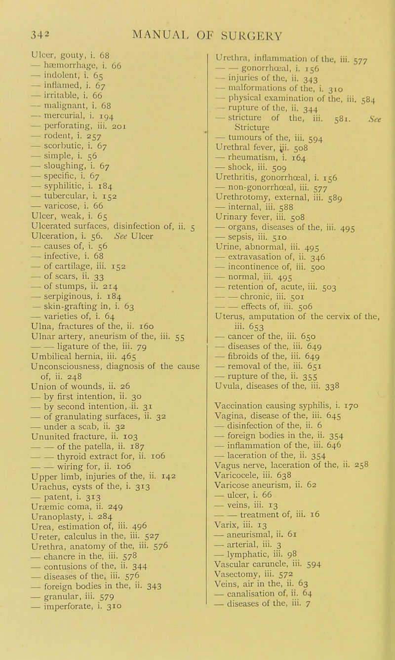 UlcLT, gouty, i. 68 — htt'inorrhagc, i. 66 — indolent, i. 65 — inllanicd, i. 67 — irritable, i. 66 — malignant, i. 68 — mercurial, i. 194 — perforating, iii, 201 — rodent, i. 257 — scorbutic, i. 67 — simple, i. 56 — sloughing, i. 67 — specific, i. 67 — syphilitic, i. 184 — tubercular, i. 152 — varicose, i. 66 Ulcer, weak, i. 65 Ulcerated surfaces, disinfection of, ii. 5 Ulceration, i. 56. See Ulcer — causes of, i. 56 — infective, i. 68 — of cartilage, iii. 152 — of scars, ii. 33 — of stumps, ii. 214 — serpiginous, i. 184 — skin-grafting in, i. 63 — varieties of, i. 64 Ulna, fractures of the, ii. 160 Ulnar artery, aneurism of the, iii. 55 ligature of the, iii. 79 Umbilical hernia, iii. 465 Unconsciousness, diagnosis of the cause of, ii. 248 Union of wounds, ii. 26 — by first intention, ii. 30 — by second intention, ii. 31 — of granulating surfaces, ii. 32 — under a scab, ii. 32 Ununited fracture, ii. 103 of the patella, ii. 187 thyroid extract for, ii. 106 wiring for, ii. 106 Upper limb, injuries of the, ii. 142 Urachus, cysts of the, i. 313 — patent, i. 313 Urasmic coma, ii. 249 Uranoplasty, i. 284 Urea, estimation of, iii. 496 Ureter, calculus in the, iii. 527 Urethra, anatomy of the, iii. 576 — chancre in the, iii. 578 — contusions of the, ii. 344 — diseases of the, iii. 576 — foreign bodies in the, ii. 343 — granular, iii. 579 — imperforate, i. 310 Urethra, inilamniation of the, iii. 577 gonorrliccal, i. 156 — injuries of the, ii. 343 — malformations of the, i. 310 — physical examination of the, iii. 584 — rupture of the, ii. 344 — stricture of the, iii. 581. See Stricture — tumours of the, iii. 594 Urethral fever, yi. 508 — rheumatism, i. 164 — shock, iii. 509 Urethritis, gonorrhoeal, i. 156 — non-gonorrhoeal, iii. 577 Urethrotomy, external, iii. 589 — internal, iii. 588 Urinary fever, iii. 508 — organs, diseases of the, iii. 495 — sepsis, iii. 510 Urine, abnormal, iii. 495 — extravasation of, ii. 346 — incontinence of, iii. 500 — normal, iii. 495 — retention of, acute, iii. 503 chronic, iii. 501 effects of, iii. 506 Uterus, amputation of the cervix of the, iii. 653 — cancer of the, iii. 650 — diseases of the, iii. 649 — fibroids of the, iii. 649 — removal of the, iii. 651 — rupture of the, ii. 355 Uvula, diseases of the, iii. 338 Vaccination causing syphilis, i. 170 Vagina, disease of the, iii. 645 — disinfection of the, ii. 6 — foreign bodies in the, ii. 354 — inflammation of the, iii. 646 — laceration of the, ii. 354 Vagus nerve, laceration of the, ii. 258 Varicocele, iii. 638 Varicose aneurism, ii. 62 — ulcer, i. 66 — veins, iii. 13 treatment of, iii. 16 Varix, iii. 13 — aneurismal, ii. 61 — arterial, iii. 3 — lymphatic, iii. 98 Vascular caruncle, iii. 594 Vasectomy, iii. 572 Veins, air in the, ii. 63 —• canalisation of, ii. 64 — diseases of the, iii. 7