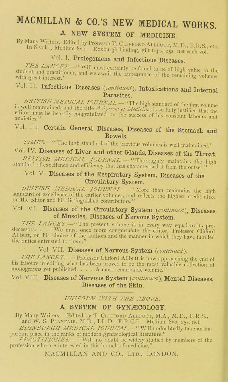 A NEW SYSTEM OF MEDICINE. ByManyWrilers Edited by IVofessor T. Ci.n.i.OR,, ALLnuTT, M.D FRS etc In 8 vols., Medium 8vo. Roxburgh l,i„ding, gilt tops, 25s. net'^achXoi.' Vol. I. Prolegomena and Infectious Diseases. of LANCET.—^' Will most certainly be found to be of hieh value fn t),. s:?g;e:r!St''^^ ^^^^^ ^^^e -liniS';ou,me: Vol. II. Infectious Diseases (continued), Intoxications and Internal £^ SflTct S it} 6 s is lu^^^^/- ^\^^ICALJOURNAL.~-^\,^ high standard of the first volume IS ^vell maintained, and the lUle A System 0/Aledzane, is so fully justified tha the anxreties ' congratulated on the success of his constlnt lal^ours a,;' Vol. III. Certain General Diseases, Diseases of the Stomach and Bowels. TIMES.—'' The high standard of the previous volumes is well maintained. Vol. IV. Diseases of Liver and other Glands, Diseases of the Throat BRITISH MEDICAL JOURNAL.-^^'Y\,orov.g\Ay maintains the high standard of excellence and efficiency that has characterised it from the outset. Vol. V. Diseases of the Respiratory System, Diseases of the Circulatory System. BRITISH MEDICAL JOURNAL. ~''Mort than maintains the high standard of excellence, of the earlier vohimes, and reflects the highest credit alike on the editor and his distinguished contributors. Vol. VI. Diseases of the Circulatory System {continiced\ Diseases of Muscles, Diseases of Nervous System. THE LANCET.—The present volume is in every way equal to its pre- decessors. . . We must once more congratulate the editor, Professor Clifibrd Allbutt, on his choice of the authors and the manner in which they have fulfilled the duties entrusted to them. Vol. VII. Diseases of Nervous System {contiiiiied). THE LANCET.— Professor Clifford Allbutt is now approaching the end of his labours in editing what has been proved to be the most valuable collection of monographs yet published. . . . A most remarkable volume. Vol. VIII. Diseases of Nervous System {continued), Mental Diseases, Diseases of the Skin. UNIFORM WITH THE ABOVE. A SYSTEM OF GYN^SCOLOGY. By Many Writers. Edited by T. Clifford Allbutt, M.A., M.D., P\R.S., and W. S. Playfair, M.D., LL.D., F.R.C.P. Medium 8vo, 25s. net. EDINBURGH MEDICAL JOURNAL. — '' Will undoubtedly take an im- portant place in the ranks of modern gynecological literature. PRACTITIONER. —no doubt be widely studied by members of the profession who are interested in this branch of medicine.