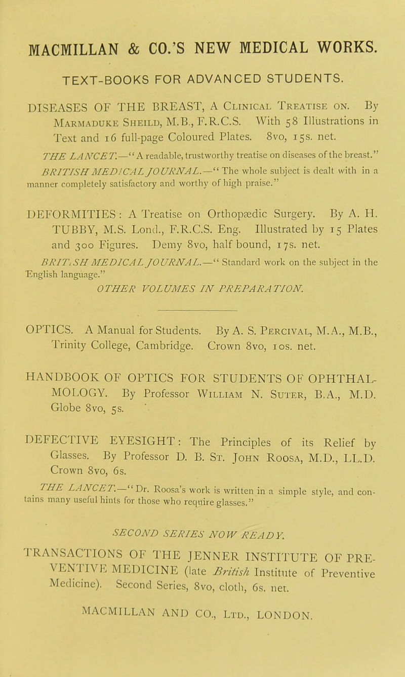 TEXT-BOOKS FOR ADVANCED STUDENTS. DISEASES OF THE BREAST, A Clinical Treatise on. By Marmaduke Sheild, M.B., E.R.C.S. With 58 Illustrations in Text and 16 full-page Coloured Plates. 8vo, 15s. net. THE LANCET.—A readable, trustworthy treatise on diseases orihe lireast. BRITISH MEDICAL JOURNAL.—' The whole subject is dealt with in a manner completely satisfactory and worthy of high praise. DEFORMITIES : A Treatise on Orthopaedic Surgery. By A. H. TUBBY, M.S. Lond., F.R.C.S. Eng. Illustrated by 15 Plates and 300 Figures. Demy Svo, half bound, 17s. net. BRITISH MEDICAL JOURNAL.—'' Standard work on the subject in the English language. OTHER VOLUMES IN PREPARATION. OPTICS. A Manual for Students. By A. S. Percival, M. A., M.B., Trinity College, Cambridge. Crown Svo, ids. net. HANDBOOK OF OPTICS FOR STUDENTS OF OPHTHAL- MOLOGY. By Professor William N. Suter, B.A., M.D. Globe Svo, 5s. DEFECTIVE EYESIGHT: The Principles of its Relief by Glasses. By Professor D. B. St. John Roosa, M.D., LL.D. Crown Svo, 6s. THE LANCET.—''T)x. Roosa's work is written in a simple style, and con- tains many useful hints for those who require glasses. SECOND SERIES NOW READY. TRANSACTIONS OF THE JENNER INSTITUTE OF PRE- VENTIVE MEDICINE (late British Institute of Preventive Medicine). Second Series, Svo, cloth, 6s. net.