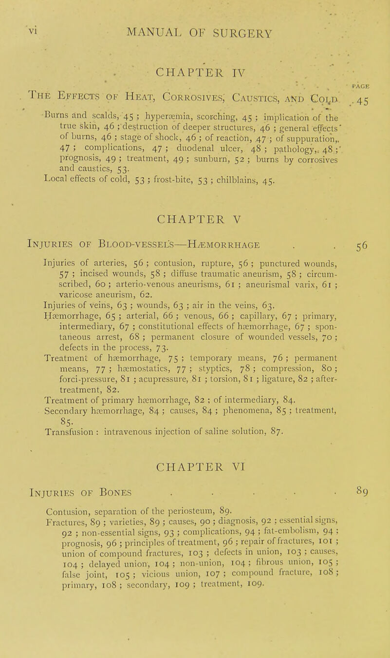 CHAPTER IV The Effects of Heat, Corrosives, Caustics, and Coi,n Burns and scalds, 45 ; hyperemia, scorching, 45 ; implication of the true skin, 46 ; destruction of deeper structures, 46 ; general effects of burns, 46 ; stage of shock, 46 ; of reaction, .47 ; of suppuration,, 47 ; complications, 47 ; duodenal ulcer, 48 ; pathology,. 48 ;' prognosis, 49; treatment, 49; sunburn, 52; burns by corrosives and caustics, 53. Local effects of cold, 53 ; frost-bite, 53 ; chilblains, 45. CHAPTER V Injuries of Blood-vessel's—HyEMORRHAOE Injuries of arteries, 56 ; contusion, rupture, 56 ; punctured wounds, 57 ; incised wounds, 58 ; diffuse traumatic aneurism, 58 ; circum- scribed, 60; arterio-venous aneurisms, 61 ; aneurismal varix, 61 ; varicose aneurism, 62. Injuries of veins, 63 ; wounds, 63 ; air in the veins, 63. Hemorrhage, 65 ; arterial, 66 ; venous, 66 ; capillary, 67 ; primary, intermediary, 67 ; constitutional effects of hemorrhage, 67 ; spon- taneous arrest, 68 ; permanent closure of wounded vessels, 70; defects in the process, 73. Treatment of haemorrhage, 75 ; temporary means, 76 ; permanent means, 77 ; haemostatics, 77 ; styptics, 78 > compression, 80 ; forci-pressure, 81 ; acupressure, 81 ; torsion, 81 ; ligature, 82 ; after- treatment, 82. Treatment of primary hemorrhage, 82 ; of intermediary, 84. Secondary hemorrhage, 84 ; causes, 84 ; phenomena, 85 ; treatment. Transfusion : intravenous injection of saline solution, 87. CHAPTER VI Injuries of Bones . . . Contusion, separation of the periosteum, 89. Fractures, 89 ; varieties, 89 ; causes, 90 ; diagnosis, 92 ; essential signs, 92 ; non-essential signs, 93 ; complications, 94 ; fat-embohsm, 94 ; prognosis, 96 ; princ'iples of treatment, 96 ; repair of fractures, 101 ; union of compound fractures, 103 ; defects in union, 103 ; causes, 104; delayed union, 104; non-union, 104; fibrous union, 105; false joint, 105; vicious union, 107; compound fracture, loS ; primary, 108; secondary, 109; treatment, 109.