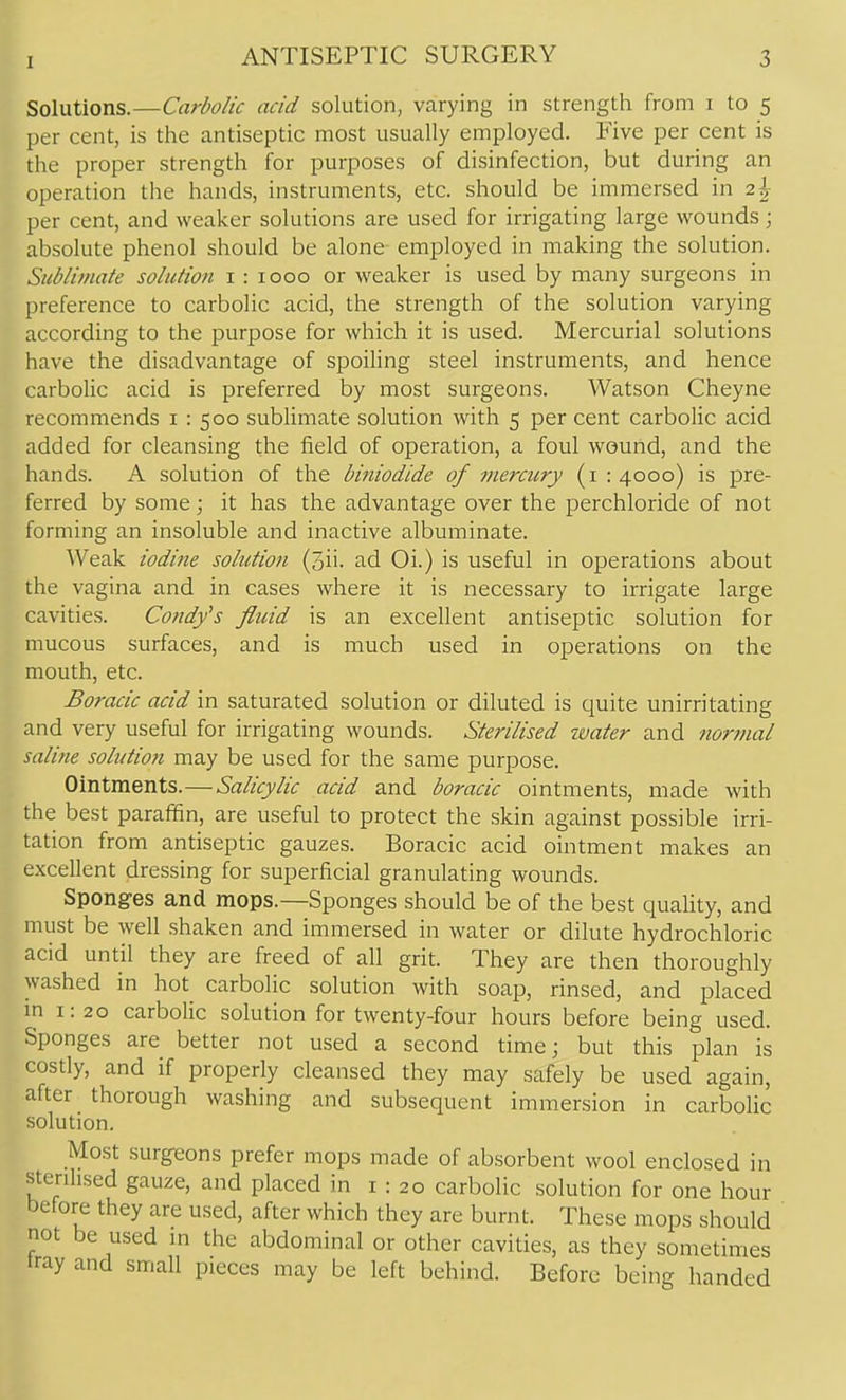 Solutions.—Carbolic acid solution, varying in strength from i to 5 per cent, is the antiseptic most usually employed. Five per cent is the proper strength for purposes of disinfection, but during an operation the hands, instruments, etc. should be immersed in 2% per cent, and weaker solutions are used for irrigating large wounds; absolute phenol should be alone employed in making the solution. Sublimate solution i : 1000 or weaker is used by many surgeons in preference to carbolic acid, the strength of the solution varying according to the purpose for which it is used. Mercurial solutions have the disadvantage of spoiling steel instruments, and hence carbolic acid is preferred by most surgeons. Watson Cheyne recommends i : 500 sublimate solution with 5 per cent carbolic acid added for cleansing the field of operation, a foul wound, and the hands. A solution of the biniodide of mercury (1:4000) is pre- ferred by some; it has the advantage over the perchloride of not forming an insoluble and inactive albuminate. AVeak iodine solution (3ii. ad Oi.) is useful in o]3erations about the vagina and in cases where it is necessary to irrigate large cavities. Candy's fltdd is an excellent antiseptic solution for mucous surfaces, and is much used in operations on the mouth, etc. Boracic acid in saturated solution or diluted is quite unirritating and very useful for irrigating wounds. Sterilised water and normal saline solution may be used for the same purpose. Ointments.—Salicylic acid and boracic ointments, made with the best paraffin, are useful to protect the skin against possible irri- tation from antiseptic gauzes. Boracic acid ointment makes an excellent dressing for superficial granulating wounds. Sponges and mops.—Sponges should be of the best quahty, and must be well shaken and immersed in water or dilute hydrochloric acid until they are freed of all grit. They are then thoroughly washed in hot carbolic solution with soap, rinsed, and placed m 1:20 carbolic solution for twenty-four hours before being used. Sponges are better not used a second time; but this plan is costly, and if properly cleansed they may safely be used again, after thorough washing and subsequent immersion in carbolic solution. Most surg-eons prefer mops made of absorbent wool enclosed in sterihsed gauze, and placed in i : 20 carbolic solution for one hour before they are used, after which they are burnt. These mops should not be used ni the abdominal or other cavities, as they sometimes iray and small pieces may be left behind. Before being handed