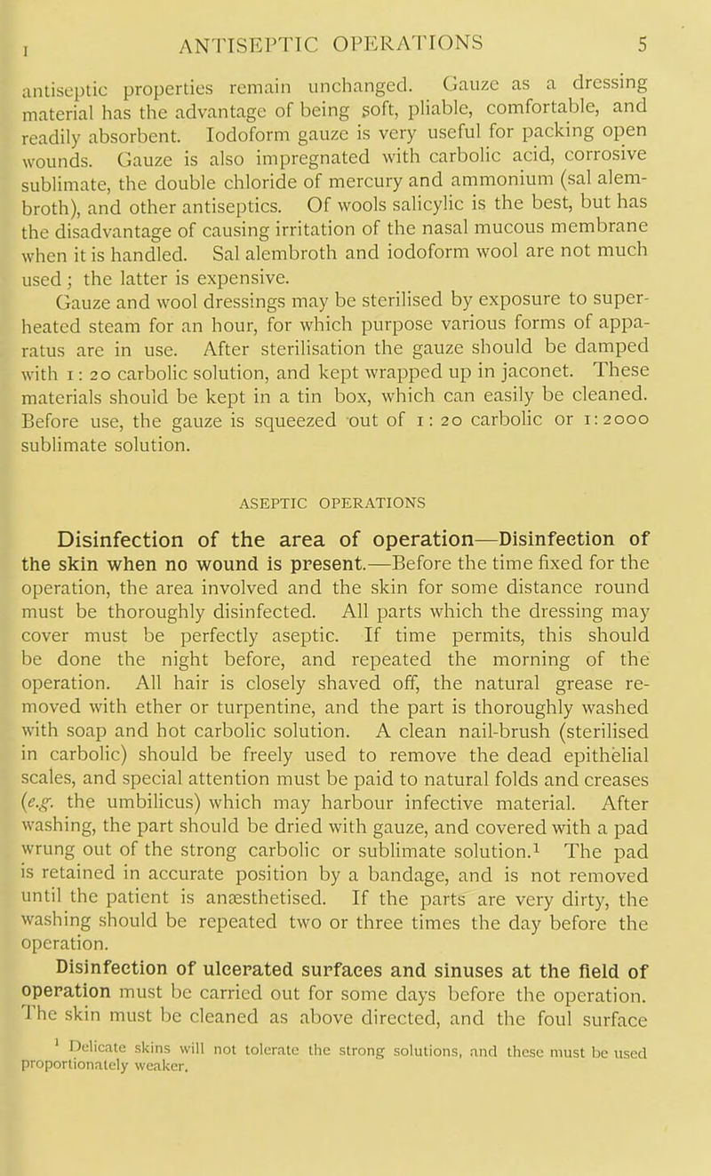 antiseptic properties remain unchanged. Gauze as a dressing material has the advantage of being soft, pliable, comfortable, and readily absorbent. Iodoform gauze is very useful for packing open wounds. Gauze is also impregnated with carbolic acid, corrosive sublimate, the double chloride of mercury and ammonium (sal alem- broth), and other antiseptics. Of wools salicylic is the best, but has the disadvantage of causing irritation of the nasal mucous membrane when it is handled. Sal alembroth and iodoform wool are not much used ; the latter is expensive. Gauze and wool dressings may be sterilised by exposure to super- heated steam for an hour, for which purpose various forms of appa- ratus are in use. After sterilisation the gauze should be damped with 1:20 carbolic solution, and kept wrapped up in jaconet. These materials should be kept in a tin box, which can easily be cleaned. Before use, the gauze is squeezed out of i: 20 carbolic or 1:2000 sublimate solution. ASEPTIC OPERATIONS Disinfection of the area of operation—Disinfeetion of the skin when no wound is present.—Before the time fixed for the operation, the area involved and the skin for some distance round must be thoroughly disinfected. All parts which the dressing may cover must be perfectly aseptic. If time permits, this should be done the night before, and repeated the morning of the operation. All hair is closely shaved off, the natural grease re- moved with ether or turpentine, and the part is thoroughly washed with soap and hot carbolic solution. A clean nail-brush (sterilised in carbolic) should be freely used to remove the dead epithelial scales, and special attention must be paid to natural folds and creases (^..?-. the umbilicus) which may harbour infective material. After washing, the part should be dried with gauze, and covered with a pad wrung out of the strong carbolic or sublimate solution.^ The pad is retained in accurate position by a bandage, and is not removed until the patient is anaesthetised. If the parts are very dirty, the washing should be repeated two or three times the day before the operation. Disinfeetion of ulcerated surfaces and sinuses at the field of operation must be carried out for some days before the operation. The skin must be cleaned as above directed, and the foul surface ' Delicate skins will not tolerate the strong solutions, .ind these must be used proportionately weaker.