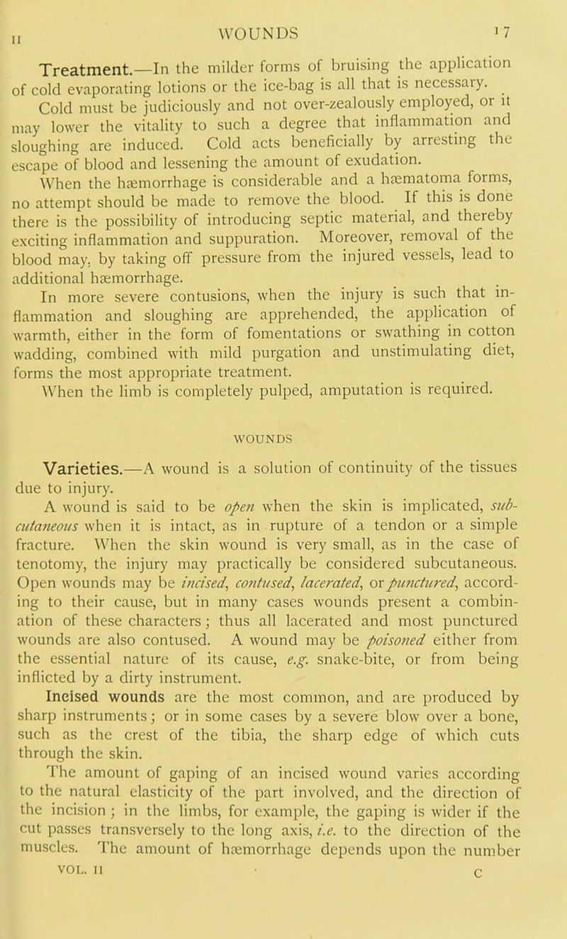 WOUNDS Treatment.—In the milder forms of bruising the application of cold evaporating lotions or the ice-bag is all that is necessary. Cold must be judiciously and not over-zealously employed, or it may lower the vitality to such a degree that inflammation and sloughing are induced. Cold acts beneficially by arrestmg the escape of blood and lessening the amount of exudation. When the hfemorrhage is considerable and a hjematorna forms, no attempt should be made to remove the blood. If this is done there is the possibility of introducing septic material, and thereby exciting inflammation and suppuration. Moreover, removal of the blood may, by taking off pressure from the injured vessels, lead to additional hemorrhage. In more severe contusions, when the injury is such that in- flammation and sloughing are apprehended, the apphcation of warmth, either in the form of fomentations or swathing in cotton wadding, combined with mild purgation and unstimulating diet, forms the most appropriate treatment. When the limb is completely pulped, amputation is required. Vi^OUNDS Varieties,—A wound is a solution of continuity of the tissues due to injury. A wound is said to be opett when the skin is implicated, sub- cula?ieoiis when it is intact, as in rupture of a tendon or a simple fracture. When the skin wound is very small, as in the case of tenotomy, the injury may practically be considered subcutaneous. Open wounds may be itxcised^ contused^ lacerated^ orpiinctm-ed, accord- ing to their cause, but in many cases wounds present a combin- ation of these characters; thus all lacerated and most punctured wounds are also contused. A wound may be poisoned either from the essential nature of its cause, e.g. snake-bite, or from being inflicted by a dirty instrument. Incised wounds are the most common, and are produced by sharp instruments; or in some cases by a severe blow over a bone, such as the crest of the tibia, the sharp edge of which cuts through the skin. The amount of gaping of an incised wound varies according to the natural elasticity of the part involved, and the direction of the incision ; in the limbs, for example, the gaping is wider if the cut passes transversely to the long axis, i.e. to the direction of the muscles. The amount of hasmorrhage depends upon the number VOL. II • c