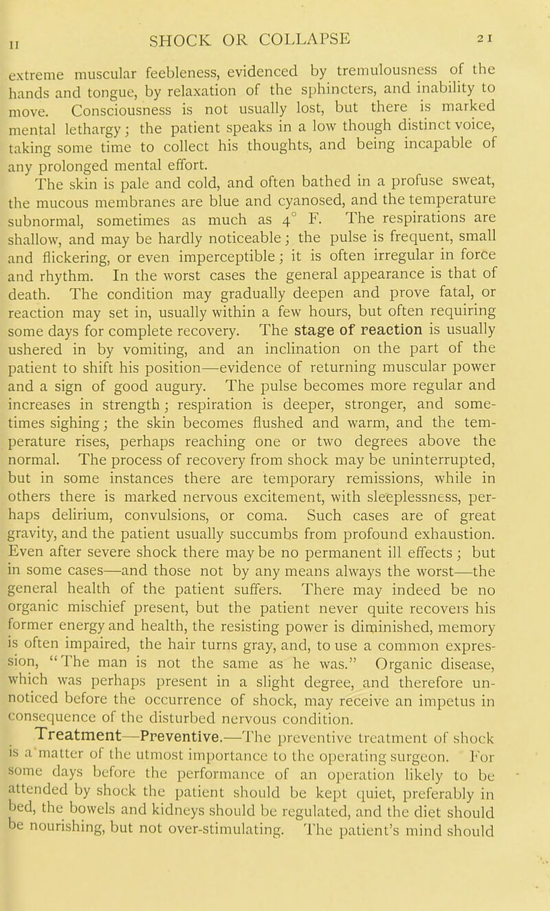 SHOCK OR COLLAPSE extreme muscular feebleness, evidenced by tremulousness of the hands and tongue, by relaxation of the sphincters, and inability to move. Consciousness is not usually lost, but there is marked mental lethargy ; the patient speaks in a low though distinct voice, taking some time to collect his thoughts, and being incapable of any prolonged mental effort. The skin is pale and cold, and often bathed in a profuse sweat, the mucous membranes are blue and cyanosed, and the temperature subnormal, sometimes as much as 4° F. The respirations are shallow, and may be hardly noticeable; the pulse is frequent, small and flickering, or even imperceptible; it is often irregular in force and rhythm. In the worst cases the general appearance is that of death. The condition may gradually deepen and prove fatal, or reaction may set in, usually within a few hours, but often requiring some days for complete recovery. The stage of reaction is usually ushered in by vomiting, and an inclination on the part of the patient to shift his position—evidence of returning muscular power and a sign of good augury. The pulse becomes more regular and increases in strength; respiration is deeper, stronger, and some- times sighing; the skin becomes flushed and warm, and the tem- perature rises, perhaps reaching one or two degrees above the normal. The process of recovery from shock may be uninterrupted, but in some instances there are temporary remissions, while in others there is marked nervous excitement, with sleeplessness, per- haps delirium, convulsions, or coma. Such cases are of great gravity, and the patient usually succumbs from profound exhaustion. Even after severe shock there may be no permanent ill effects; but in some cases—and those not by any means always the worst—the general health of the patient suffers. There may indeed be no organic mischief present, but the patient never quite recovers his former energy and health, the resisting power is diminished, memory is often impaired, the hair turns gray, and, to use a common expres- sion, The man is not the same as he was. Organic disease, which was perhaps present in a slight degree, and therefore un- noticed before the occurrence of shock, may receive an impetus in consequence of the disturbed nervous condition. Treatment—Preventive.—The preventive treatment of shock is a matter of the utmost importance to the operating surgeon. For some days before the performance of an operation likely to be attended by shock the patient should be kept quiet, preferably in bed, the bowels and kidneys should be regulated, and the diet should be nourishing, but not over-stimulating. The patient's mind should