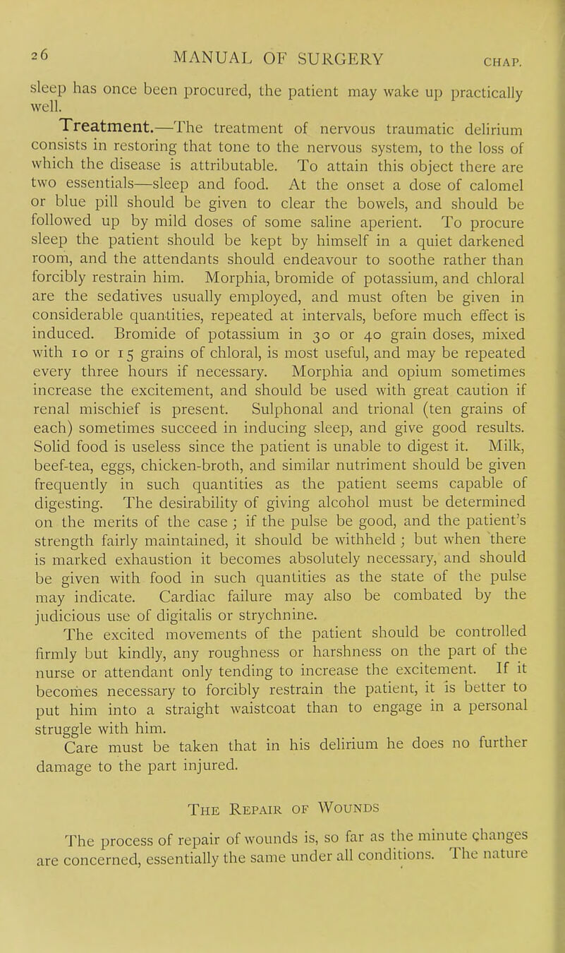 CHAP. sleep has once been procured, the patient may wake up practically well. Treatment.—The treatment of nervous traumatic delirium consists in restoring that tone to the nervous system, to the loss of which the disease is attributable. To attain this object there are two essentials—sleep and food. At the onset a dose of calomel or blue pill should be given to clear the bowels, and should be followed up by mild doses of some saline aperient. To procure sleep the patient should be kept by himself in a quiet darkened room, and the attendants should endeavour to soothe rather than forcibly restrain him. Morphia, bromide of potassium, and chloral are the sedatives usually employed, and must often be given in considerable quantities, repeated at intervals, before much effect is induced. Bromide of potassium in 30 or 40 grain doses, mixed with 10 or 15 grains of chloral, is most useful, and may be repeated every three hours if necessary. Morphia and opium sometimes increase the excitement, and should be used with great caution if renal mischief is present. Sulphonal and trional (ten grains of each) sometimes succeed in inducing sleep, and give good results. Solid food is useless since the patient is unable to digest it. Milk, beef-tea, eggs, chicken-broth, and similar nutriment should be given frequently in such quantities as the patient seems capable of digesting. The desirability of giving alcohol must be determined on the merits of the case ; if the pulse be good, and the patient's strength fairly maintained, it should be withheld ; but when there is marked exhaustion it becomes absolutely necessary, and should be given with food in such quantities as the state of the pulse may indicate. Cardiac failure may also be combated by the judicious use of digitalis or strychnine. The excited movements of the patient should be controlled firmly but kindly, any roughness or harshness on the part of the nurse or attendant only tending to increase the excitement. If it becomes necessary to forcibly restrain the patient, it is better to put him into a straight waistcoat than to engage in a personal struggle with him. Care must be taken that in his delirium he does no further damage to the part injured. The Repair of Wounds The process of repair of wounds is, so far as the minute changes are concerned, essentially the same under all conditions. The nature