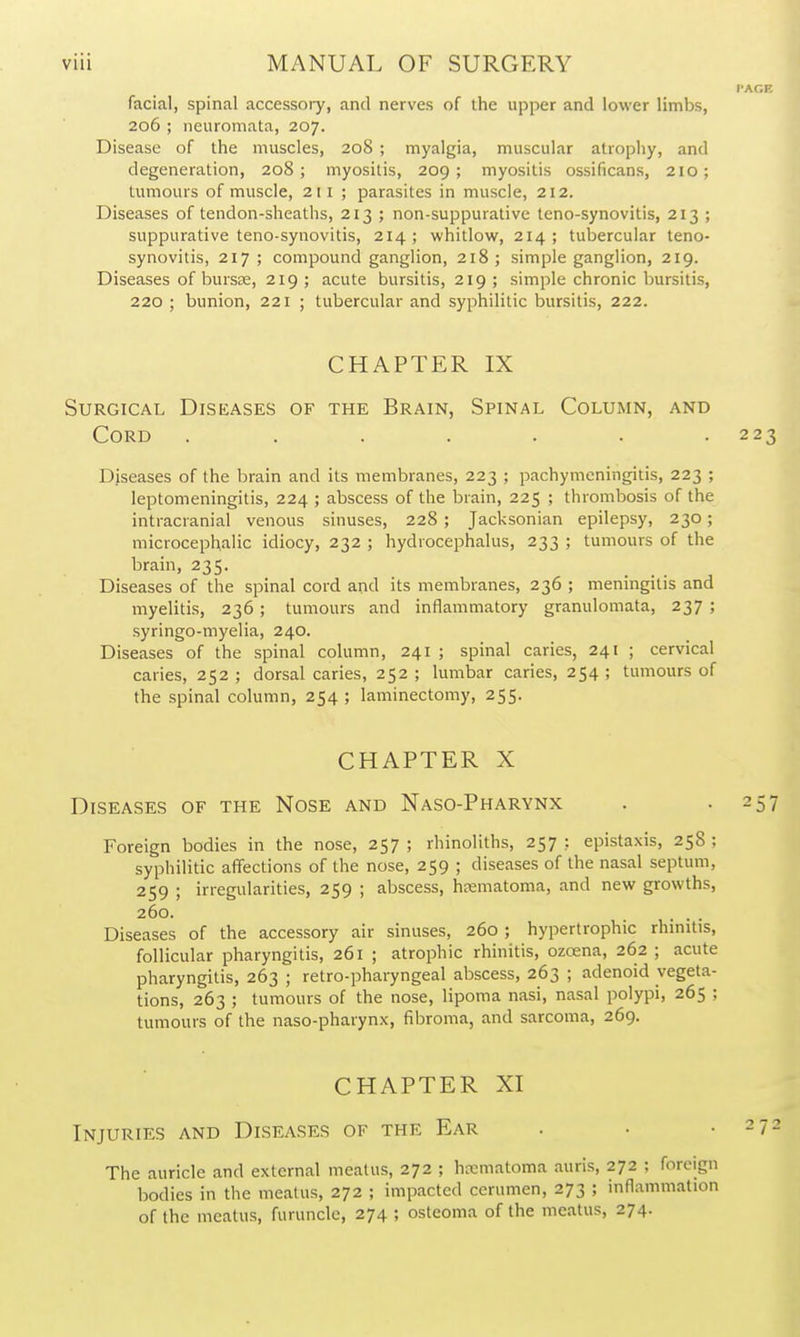 facial, spinal accessoiy, and nerves of the upper and lower limbs, 206 ; neuromata, 207. Disease of the muscles, 208 ; myalgia, muscular atrophy, and degeneration, 208; myositis, 209; myositis ossificans, 210; tumours of muscle, 211 ; parasites in muscle, 212. Diseases of tendon-sheaths, 213 ; non-suppurative teno-synovitis, 213 ; suppurative teno-synovitis, 214; whitlow, 214; tubercular teno- synovitis, 217 ; compound ganglion, 218; simple ganglion, 219. Diseases of bursse, 219; acute bursitis, 219; simple chronic bursitis, 220 ; bunion, 221 ; tubercular and syphilitic bursitis, 222. CHAPTER IX Surgical Diseases of the Brain, Spinal Column, and Cord ....... Diseases of the brain and its membranes, 223 ; pachymeningitis, 223 ; leptomeningitis, 224 ; abscess of the brain, 225 ; thrombosis of the intracranial venous sinuses, 228 ; Jacksonian epilepsy, 230; microcephalic idiocy, 232 ; hydrocephalus, 233 ; tumours of the brain, 235. Diseases of the spinal cord and its membranes, 236 ; meningitis and myelitis, 236 ; tumours and inflammatory granulomata, 237 ; syringo-myelia, 240. Diseases of the spinal column, 241 ; spinal caries, 241 ; cervical caries, 252 ; dorsal caries, 252 ; lumbar caries, 254 ; tumours of the spinal column, 254 ; laminectomy, 255. CHAPTER X Diseases of the Nose and Naso-Pharynx Foreign bodies in the nose, 257; rhinoliths, 257: epistaxis, 258; syphilitic affections of the nose, 259 ; diseases of the nasal septum, 259 ; irregularities, 259 ; abscess, hematoma, and new growths, 260. . . . Diseases of the accessory air sinuses, 260 ; hypertrophic rhmitis, follicular pharyngitis, 261 ; atrophic rhinitis, ozoena, 262 ; acute pharyngitis, 263 ; retro-pharyngeal abscess, 263 ; adenoid vegeta- tions, 263 ; tumours of the nose, lipoma nasi, nasal polypi, 265 ; tumours of the naso-pharynx, fibroma, and sarcoma, 269. CHAPTER XI Injuries and Diseases of the Ear The auricle and external meatus, 272 ; hcematoma auris, 272 ; foreign bodies in the meatus, 272 ; impacted cerumen, 273 ; inflammation of the meatus, furuncle, 274 ; osteoma of the meatus, 274.