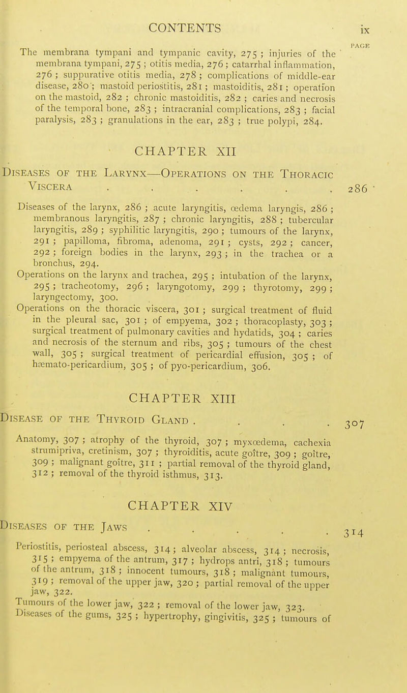 IX The membrana tympani and tympanic cavity, 275 ; injuries of the membrana tympani, 275 ; otitis media, 276; catarrhal inflammation, 276 ; suppurative otitis media, 278 ; complications of middle-ear disease, 280'; mastoid periostitis, 281; mastoiditis, 281; operation on the mastoid, 282 ; chronic mastoiditis, 282 ; caries and necrosis of the temporal bone, 283 ; intracranial complications, 283 ; facial paralysis, 283 ; granulations in the ear, 283 ; true polypi, 284. CHAPTER XII Diseases of the Larynx—Operations on the Thoracic Viscera ...... 286  Diseases of the larynx, 286 ; acute laryngitis, oedema laryngis, 2S6 ; membranous laryngitis, 287 ; chronic laryngitis, 288 ; tubercular laryngitis, 289 ; syphilitic laryngitis, 290 ; tumours of the larynx, 291; papilloma, fibroma, adenoma, 291 ; cysts, 292; cancer, 292; foreign bodies in the larynx, 293 ; in the trachea or a bronchus, 294. Operations on the larynx and trachea, 295 ; intubation of the larynx, 295 ; tracheotomy, 296 ; laiyngotomy, 299 ; thyrotomy, 299 ; laryngectomy, 300. Operations on the thoracic viscera, 301 ; surgical treatment of fluid in the pleural sac, 301 ; of empyema, 302 ; thoracoplasty, 303 ; surgical treatment of pulmonary cavities and hydatids, 304 ; caries and necrosis of the sternum and ribs, 305 ; tumours of the chest wall, 305 ; surgical treatment of pericardial effusion, 305 ; of hiKmato-pericardium, 305 ; of pyo-pericardium, 306. CHAPTER XIII Disease of the Thyroid Gland .... 307 Anatomy, 307 ; atrophy of the thyroid, 307 ; myxoedema, cachexia strumipnva, cretinism, 307 ; thyroiditis, acute goitre, 309 ; goitre, 309 ; malignant goitre, 311 ; partial removal of the thyroid gland, 312 ; removal of the thyroid isthmus, 313. CHAPTER XIV Diseases of the Jaws Periostitis, periosteal abscess, 314; alveolar abscess, 314; necrosis, 315 ; empyema of the antrum, 317 ; hydrops antri, 318 ; tumours of the antrum, 318; innocent tumours, 318; malignant tumours, 319 ; removal of the upper jaw, 320 ; partial removal of the upper jaw, 322. Tumours of the lower jaw, 322 ; removal of the lower jaw, 323 Diseases of the gums, 325 ; hypertrophy, gingivitis, 325 ; tumours of