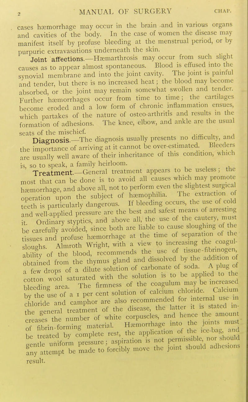 cases heemorrhage may occur in the brain .and in various organs and cavities of the body. In the case of women the disease may manifest itself by profuse bleeding at the menstrual period, or by purpuric extravasations underneath the skin. Joint affeetions.—Hjemarthrosis may occur from such slight causes as to appear almost spontaneous. Blood is effused into the synovial membrane and into the joint cavity. The joint is pamful and tender, but there is no increased heat; the blood may become absorbed, or the joint may remain somewhat swollen and tender. Further hemorrhages occur from time to time; the cartilages become eroded and a low form of chronic inflammation ensues, which partakes of the nature of osteoarthritis and results in the formation of adhesions. The knee, elbow, and ankle are the usual seats of the mischief. Diagnosis —The diagnosis usually presents no difflculty, and the importance of arriving at it cannot be over-estimated. Bleeders are usually well aware of their inheritance of this condition, which is, so to speak, a family heirloom. Treatment —General treatment appears to be useless; the most that can be done is to avoid all causes which may promote hemorrhage, and above all, not to perform even the slightest surgica operation upon the subject of hemophilia. The extraction of teeth is particularly dangerous. If bleeding occurs, the use of cold and well-appUed pressure are the best and safest means of arresting ft Ordinary styptics, and above all, the use of the cautery, must be carefully avoided, since both are liable to cause sloughing of he tissues and profuse hemorrhage at the time of separation of the sloughs. Almroth Wright, with a view to increasing the coagul- abilfty of the blood, recommends the use of tissue-fibrinogen obta ned from the thymus gland and dissolved by the addition o a few drops of a dilute solution of carbonate of soda. A plug of coul wool saturated with the solution is to be applied to the Welding area. The firmness of the coagulum may be increased bv the use of a i per cent solution of calcium chloride. Calcmm SlSfde and camphor are also recommended for jnternal use . the eeneral treatment of the disease, the latter it is stated in creases the number of white corpuscles, and hence the amoun o fib in forming material. Hemorrhage into the pints must be trea ed by complete rest, the application of the ice-bag and if ,reform pressure; aspiration is not permissible, nor should rnfatt^prS^. m^to foribly move the joint should adhesions result.