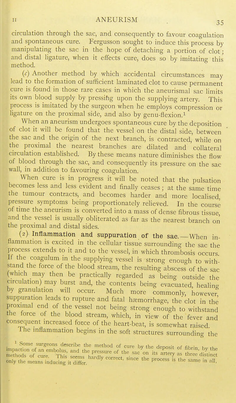 35 circulation through the sac, and consequently to favour coagulation and spontaneous cure. Fergusson sought to induce this process by manipulating the sac in the hope of detaching a portion of clot; and distal ligature, when it effects cure, does so by imitating this method. (c) Another method by which accidental circumstances may lead to the formation of sufficient laminated clot to cause permanent cure is found in those rare cases in which the aneurismal sac limits its own blood supply by pressihg upon the supplying artery. This process is imitated by the surgeon when he employs compression or ligature on the proximal side, and also by genu-flexion.^ When an aneurism undergoes spontaneous cure by the deposition of clot it will be found that the vessel on the distal side, between the sac and the origin of the next branch, is contracted, while on the proximal the nearest branches are dilated and collateral circulation established. By these means nature diminishes the flow of blood through the sac, and consequently its pressure on the sac wall, in addition to favouring coagulation. When cure is in progress it will be noted that the pulsation becomes less and less evident and finally ceases; at the same time the tumour contracts, and becomes harder and more localised pressure symptoms being proportionately relieved. In the course of time the aneurism is converted into a mass of dense fibrous tissue and the vessel is usually obliterated as far as the nearest branch or! the proximal and distal sides. (2) Inflammation and suppuration of the sac. When in- flammation is excited in the cellular tissue surrounding the sac the process extends to it and to the vessel, in which thrombosis occurs If the coagulum m the supplying vessel is strong enough to with- stand the force of the blood stream, the resulting abscess of the sac (which may then be practically regarded as being outside the circulation) may burst and, the contents being evacuated, healing by granulation will occur. Much more commonly, however suppuration leads to rupture and fatal haemorrhage, the clot in the proximal end of the vessel not being strong enough to withstand the force of the blood stream, which, in view of the fever and consequent increased force of the heart-beat, is somewhat raised Ihe inflammation begins in the soft structures surrounding the 1 .Some surgeons describe the method of cure by the denosit nf fihr,„ k .u only the means mducmg it differ.