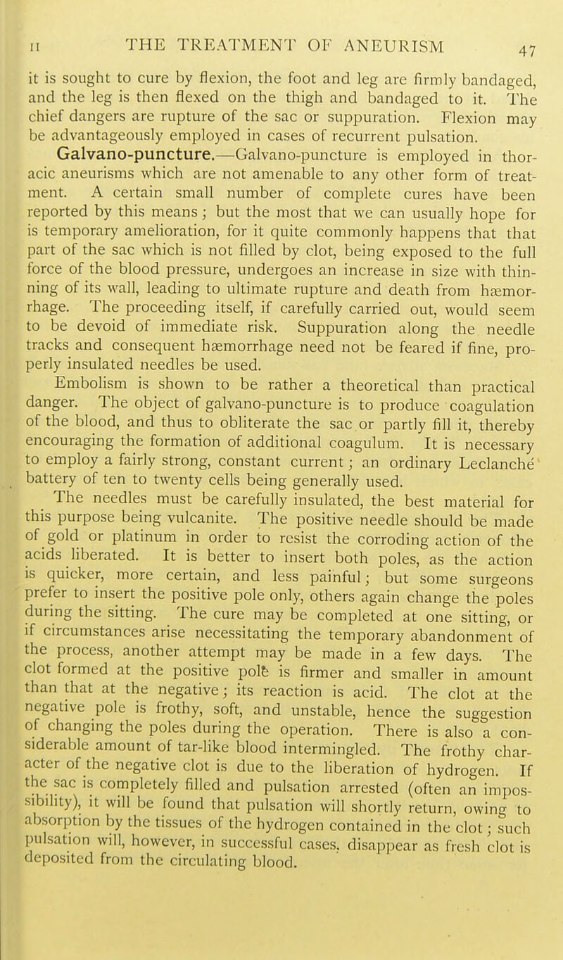 it is sought to cure by flexion, the foot and leg are firmly bandaged, and the leg is then flexed on the thigh and bandaged to it. The chief dangers are rupture of the sac or suppuration. Flexion may be advantageously employed in cases of recurrent pulsation. Galvano-puncture.—Galvano-puncture is employed in thor- acic aneurisms which are not amenable to any other form of treat- ment. A certain small number of complete cures have been reported by this means; but the most that we can usually hope for is temporary amelioration, for it quite commonly happens that that part of the sac which is not filled by clot, being exposed to the full force of the blood pressure, undergoes an increase in size with thin- ning of its wall, leading to ultimate rupture and death from hemor- rhage. The proceeding itself, if carefully carried out, would seem to be devoid of immediate risk. Suppuration along the needle tracks and consequent haemorrhage need not be feared if fine, pro- perly insulated needles be used. Embolism is shown to be rather a theoretical than practical danger. The object of galvano-puncture is to produce coagulation of the blood, and thus to obliterate the sac or partly fill it, thereby encouraging the formation of additional coagulum. It is necessary to employ a fairly strong, constant current; an ordinary Leclanche battery of ten to twenty cells being generally used. The needles must be carefully insulated, the best material for this purpose being vulcanite. The positive needle should be made of gold or platinum in order to resist the corroding action of the acids liberated. It is better to insert both poles, as the action is quicker, more certain, and less painful; but some surgeons prefer to insert the positive pole only, others again change the poles during the sitting. The cure may be completed at one sitting, or if circumstances arise necessitating the temporary abandonment of the process, another attempt may be made in a few days. The clot formed at the positive polfe is firmer and smaller in amount than that at the negative; its reaction is acid. The clot at the negative pole is frothy, soft, and unstable, hence the suggestion of changing the poles during the operation. There is also a con- siderable amount of tar-like blood intermingled. The frothy char- acter of the negative clot is due to the liberation of hydrogen. If the sac is completely filled and pulsation arrested (often an impos- sibility), It will be found that pulsation will shortly return, owing to absorption by the tissues of the hydrogen contained in the clot; such pulsation will, however, in successful cases, disappear as fresh clot is deposited from the circulating blood.