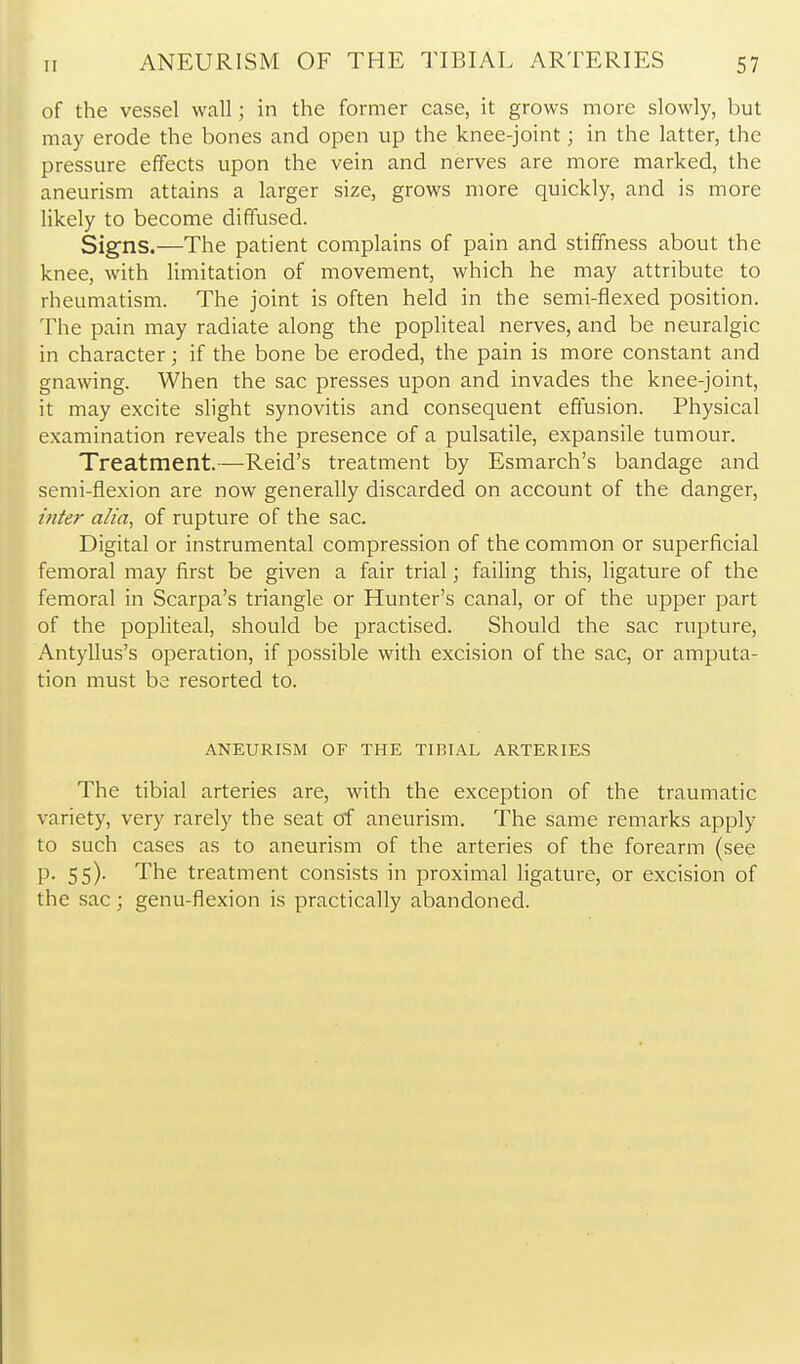 of the vessel wall; in the former case, it grows more slowly, but may erode the bones and open up the knee-joint; in the latter, the pressure effects upon the vein and nerves are more marked, the aneurism attains a larger size, grows more quickly, and is more likely to become diffused. Signs.—The patient complains of pain and stiffness about the knee, with Hmitation of movement, which he may attribute to rheumatism. The joint is often held in the semi-flexed position. The pain may radiate along the pophteal nerves, and be neuralgic in character; if the bone be eroded, the pain is more constant and gnawing. When the sac presses upon and invades the knee-joint, it may excite slight synovitis and consequent effusion. Physical examination reveals the presence of a pulsatile, expansile tumour. Treatment.—Reid's treatment by Esmarch's bandage and semi-flexion are now generally discarded on account of the danger, inter alia, of rupture of the sac. Digital or instrumental compression of the common or superficial femoral may first be given a fair trial; failing this, ligature of the femoral in Scarpa's triangle or Hunter's canal, or of the upper part of the popliteal, should be practised. Should the sac rupture, Antyllus's operation, if possible with excision of the sac, or amputa- tion must be resorted to. ANEURISM OF THE TIBIAL ARTERIES The tibial arteries are, with the exception of the traumatic variety, very rarely the seat of aneurism. The same remarks apply to such cases as to aneurism of the arteries of the forearm (see p. 55). The treatment consists in proximal ligature, or excision of the sac; genu-flexion is practically abandoned.