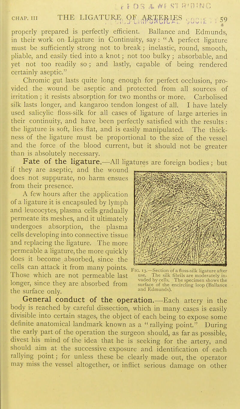 properly prepared is perfectly efficient. Ballance and Edmunds, in their work on Ligature in Continuity, say: A perfect ligature must be sufficiently strong not to break; inelastic, round, smooth, pliable, and easily tied into a knot; not too bulky; absorbable, and yet not too readily so ; and lastly, capable of being rendered certainly aseptic. Chromic gut lasts quite long enough for perfect occlusion, pro- vided the wound be aseptic and protected from all sources of irritation ; it resists absorption for two months or more. Carbolised silk lasts longer, and kangaroo tendon longest of all. I have lately used salicylic floss-silk for all cases of ligature of large arteries in their continuity, and have been perfectly satisfied with the results : the ligature is soft, lies flat, and is easily manipulated. The thick- ness of the ligature must be proportional to the size of the vessel and the force of the blood current, but it should not be greater than is absolutely necessary. Fate of the ligature.—All ligatures are foreign bodies; but if they are aseptic, and the wound , does not suppurate, no harm ensues ^^^^^^^^f0^-y^'\^^-y~ from their presence. A few hours after the application of a ligature it is encapsuled by lymph and leucocytes, plasma cells gradually permeate its meshes, and it ultimately undergoes absorption, the plasma cells developing into connective tissue and replacing the ligature. The more permeable a ligature, the more quickly does it become absorbed, since the cells can attack it from many points. Those which are not permeable last longer, since they are absorbed from the surface only. General conduct of the operation.—Each artery in the body is reached by careful dissection, which in many cases is easily divisible into certain stages, the object of each being to expose some definite anatomical landmark known as a rallying point. During the early part of the operation the surgeon should, as far as possible, divest his mind of the idea that he is seeking for the artery, and should aim at the successive exposure and identification of each rallying point; for unless these be clearly made out, the operator may miss the vessel altogether, or inflict serious damage on other Fig. 13.—Section of a floss-silk ligature after use. The silk fibrils are moderately in- vaded by cells. The specimen shows the surface of the encircling loop (Ballance and Edmunds).