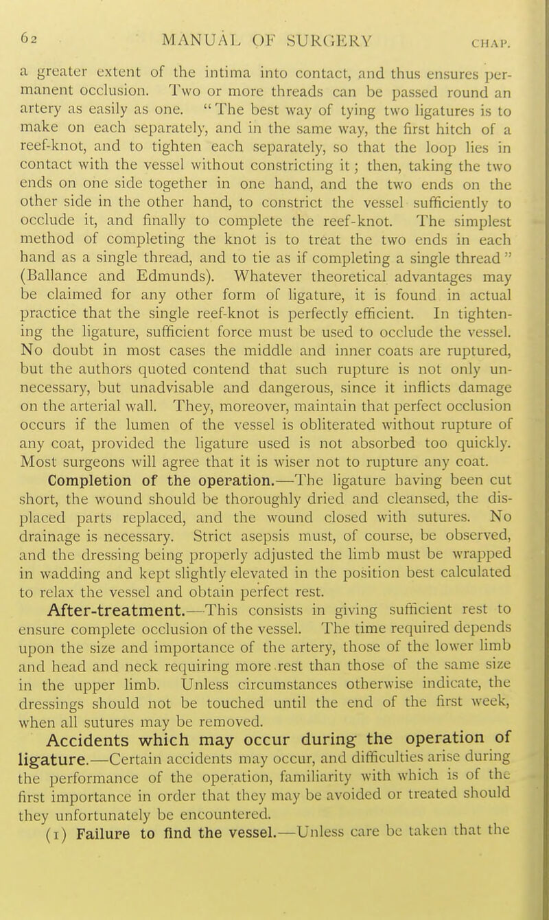 CHAP. a greater extent of the intima into contact, and thus ensures per- manent occlusion. Two or more threads can be passed round an artery as easily as one.  The best way of tying two ligatures is to make on each separately, and in the same way, the first hitch of a reef-knot, and to tighten each separately, so that the loop lies in contact with the vessel without constricting it; then, taking the two ends on one side together in one hand, and the two ends on the other side in the other hand, to constrict the vessel sufficiently to occlude it, and finally to complete the reef-knot. The simplest method of completing the knot is to treat the two ends in each hand as a single thread, and to tie as if completing a single thread  (Ballance and Edmunds). Whatever theoretical advantages may be claimed for any other form of ligature, it is found in actual practice that the single reef-knot is perfectly efficient. In tighten- ing the ligature, sufficient force must be used to occlude the vessel. No doubt in most cases the middle and inner coats are ruptured, but the authors quoted contend that such rupture is not only un- necessary, but unadvisable and dangerous, since it inflicts damage on the arterial wall. They, moreover, maintain that perfect occlusion occurs if the lumen of the vessel is obliterated without rupture of any coat, provided the ligature used is not absorbed too quickly. Most surgeons will agree that it is wiser not to rupture any coat. Completion of the opepation.—The ligature having been cut short, the wound should be thoroughly dried and cleansed, the dis- placed parts replaced, and the wound closed with sutures. No drainage is necessary. Strict asepsis must, of course, be observed, and the dressing being property adjusted the limb must be wrapped in wadding and kept slightly elevated in the position best calculated to relax the vessel and obtain perfect rest. After-treatment.—This consists in giving sufficient rest to ensure complete occlusion of the vessel. The time required depends upon the size and importance of the artery, those of the lower limb and head and neck requiring more .rest than those of the same size in the upper limb. Unless circumstances otherwise indicate, the dressings should not be touched until the end of the first week, when all sutures may be removed. Accidents which may occur during the operation of ligature.—Certain accidents may occur, and difficulties arise during the performance of the operation, familiarity with which is of the first importance in order that they may be avoided or treated should they unfortunately be encountered. (i) Failure to find the vessel.—Unless care be taken that the