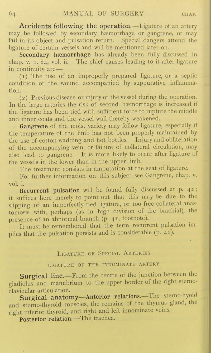 Accidents following the operation.—Ligature of an artery may be followed by secondary haemorrhage or gangrene, or may fail in its object and pulsation return. Special dangers attend the ligature of certain vessels and will be mentioned later on. Secondary hsemoprhage has already been fully discussed in chap. V. p. 84, vol. ii. The chief causes leading to it after ligature in continuity are— (1) The use of an improperly prepared ligature, or a septic condition of the wound accompanied by suppurative inflamma- tion. (2) Previous disease or injury of the vessel during the operation. In the large arteries the risk of second hcemorrhage is increased if the ligature has been tied with sufficient force to rupture the middle and inner coats and the vessel wall thereby weakened. Gangrene of the moist variety may follow ligature, especially if the temperature of the Hmb has not iDeen properly maintained by the use of cotton wadding and hot bottles. Injury and obliteradon of the accompanying vein, or failure of collateral circuladon, may also lead to gangrene. It is more likely to occur after ligature of the vessels in the lower than in the upper limb. The treatment consists in amputation at the seat of ligature. For further information on this subject see Gangrene, chap. v. vol. i. Recurrent pulsation will be found fully discussed at p. 42 ; it suffices here merely to point out that this may be due to the slipping of an imperfectly tied ligature, or too free collateral anas- tomosis with, perhaps (as in high division of the brachial), the presence of an abnormal branch (p. 41, footnote). It must be remembered that the term recurrent pulsation im- plies that the pulsation persists and is considerable (p. 41). Ligature of Special Arteries ligature of the innominate artery Surgical line.—From the centre of the junction between the gladiolus and manubrium to the upper border of the right sterno- clavicular articulation. Surgical anatomy—Anterior relations.—The sterno-hyoid and sterno-thyroid muscles, the remains of the thymus gland, the right inferior thyroid, and right and left innominate veins. Posterior relation.—The trachea.