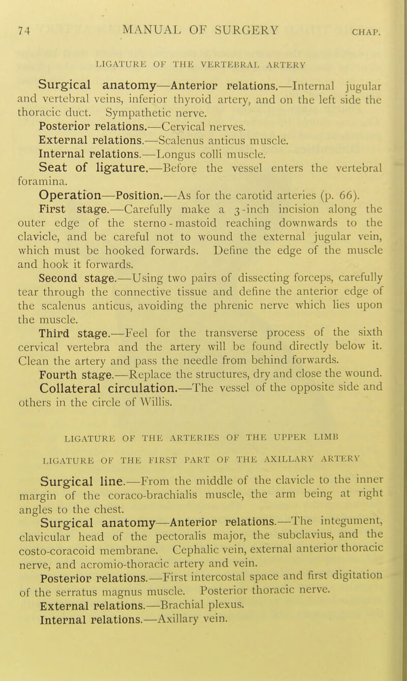 LIGATURK OF THE VERTEBRAL ARTERY Surgical anatomy—Anterior relations.—Internal jugular and vertebral veins, inferior thyroid artery, and on the left side the thoracic duct. Sympathetic nerve. Posterior relations.—Cervical nerves. External relations.—Scalenus anticus muscle. Internal relations.—Longus colli muscle. Seat of ligature.—Before the vessel enters the vertebral foramina. Operation—Position.—As for the carotid arteries (p. 66). First stage.—Carefully make a 3-inch incision along the outer edge of the sterno - mastoid reaching downwards to the clavicle, and be careful not to wound the external jugular vein, which must be hooked forwards. Define the edge of the muscle and hook it forwards. Second stage.—Using two pairs of dissecting forceps, carefully tear through the connective tissue and define the anterior edge of the scalenus anticus, avoiding the phrenic nerve which lies upon the muscle. Third stage.—Feel for the transverse process of the sixth cervical vertebra and the artery will be found directly below it. Clean the artery and pass the needle from behind forwards. Fourth stage.—Replace the structures, dry and close the wound. Collateral circulation.—The vessel of the opposite side and others in the circle of Willis. LIGATURE OF THE ARTERIES OF THE UPPER LIMB LIG.VTURE OF THE FIRST PART OF THE .-VXILLARV ARTERY Surgical line.—From the middle of the clavicle to the inner margin of the coraco-brachialis muscle, the arm being at right angles to the chest. Surgical anatomy—Anterior relations.—The integument, clavicular head of the pectoralis major, the subclavius, and the costo-coracoid membrane. Cephalic vein, external anterior thoracic nerve, and acromio-thoracic artery and vein. Posterior relations.—First intercostal space and first digitation of the serratus magnus muscle. Posterior thoracic nerve. External relations.—Brachial plexus. Internal relations.—Axillary vein.