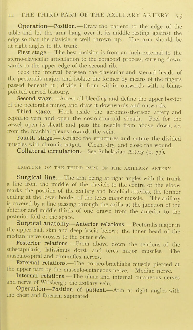 Operation—Position.—Draw the patient to the edge of the table and let the arm hang over it, its middle resting against the edge so that the clavicle is well thrown up. The arm should be at right angles to the trunk. First stage.—The best incision is from an inch external to the sterno-clavicular articulation to the coracoid process, curving down- wards to the upper edge of the second rib. Seek the interval between the clavicular and sternal heads of the pectoralis major, and isolate the former by means of the fingers passed beneath it; divide it from within outwards with a blunt- pointed curved bistoury. Second, stage.—Arrest all bleeding and define the upper border of the pectoralis minor, and draw it downwards and outwards. Third stage.—Hook aside the acromio-thoracic artery and cephalic vein and open the costo-coracoid sheath. Feel for the vessel, open its sheath and pass the needle from above down, i.e. from the brachial plexus towards the vein. Fourth stage.—Replace the structures and suture the divided m_uscles with chromic catgut. Clean, dry, and close the wound. Collateral circulation,—See Subclavian Artery {p. 73). LIGATURE OF THE THIRD PART OF THE AXILLARY ARTERY Surgical line.—The arm being at right angles with the trunk a line from the middle of the clavicle to the centre of the elbow marks the position of the axillary and brachial arteries, the former ending at the lower border of the teres major muscle. The axillary is covered by a line passing through the axilla at the junction of the anterior and middle thirds of one drawn from the anterior to the posterior fold of the space. Surgical anatomy—Anterior relations.—Pectoralis major in the upper half, skin and deep fascia below; the inner head of the median nerve crosses to the outer side. Posterior relations.—From above down the tendons of the subscapularis, latissimus dorsi, and teres major muscles. The musculo-spiral and circumflex nerves. External relations.—The coraco-brachialis muscle pierced at the upper part by the musculo-cutaneous nerve. Median nerve. Internal relations.—The ulnar and internal cutaneous nerves and nerve of Wrisberg ; the axillary vein. Operation—Position of patient.—Arm at right angles with the chest and forearm supinated.