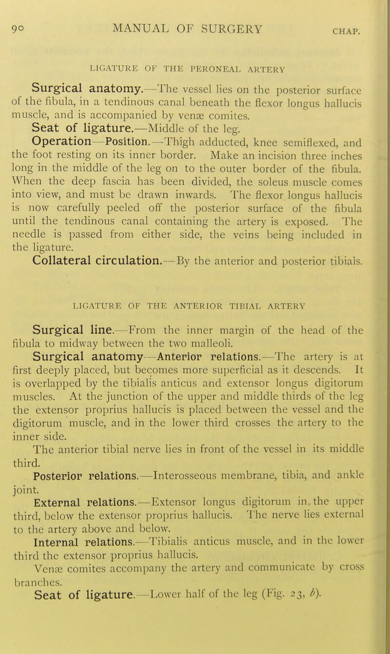 I.IC.ATUkE OF THE PERONEAL ARTERY Surgical anatomy.—The vessel lies on the posterior surface of the fibula, in a tendinous canal beneath the flexor longus hallucis muscle, and is accompanied by venae comites. Seat of ligature.—Middle of the leg. Operation—Position.—Thigh adducted, knee semiflexed, and the foot resting on its inner border. Make an incision three inches long in the middle of the leg on to the outer border of the fibula. When the deep fascia has been divided, the soleus muscle comes into view, and must be drawn inwards. The flexor longus hallucis is now carefully peeled off the posterior surface of the fibula until the tendinous canal containing the artery is exposed. The needle is passed from either side, the veins being included in the ligature. Collateral circulation.—By the anterior and posterior tibials. LIGATURE OF THE ANTERIOR TIBIAL ARTERY Surgical line.—From the inner margin of the head of the fibula to midway between the two malleoli. Surgical anatomy—Anterior relations.—The artery is at first deeply placed, but becomes more superficial as it descends. It is overlapped by the tibialis anticus and extensor longus digitorum muscles. At the junction of the upper and middle thirds of the leg the extensor proprius hallucis is placed between the vessel and the digitorum muscle, and in the lower third crosses the artery to the inner side. The anterior tibial nerve lies in front of the vessel in its middle third. Posterior relations.—Interosseous membrane, tibia, and ankle joint. External relations.—Extensor longus digitorum in. the upper third, below the extensor proprius hallucis. The nerve lies external to the artery above and below. Internal relations.—TibiaHs anticus muscle, and in the lower third the extensor proprius hallucis. Venee comites accompany the artery and communicate by cross branches. Seat of ligature.—Lower half of the leg (Fig. 23, b).