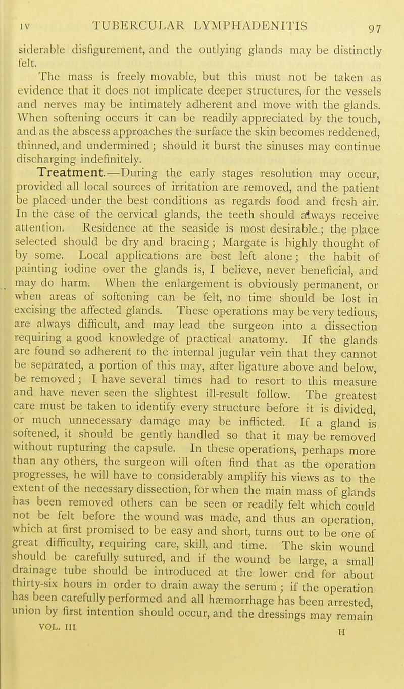 siderable disfigurement, and the outlying glands may be distinctly felt. The mass is freely movable, but this must not be taken as evidence that it does not implicate deeper structures, for the vessels and nerves may be intimately adherent and move with the glands. \Vhen softening occurs it can be readily appreciated by the touch, and as the abscess approaches the surface the skin becomes reddened, thinned, and undermined; should it burst the sinuses may continue discharging indefinitely. Treatment.—During the early stages resolution may occur, provided all local sources of irritation are removed, and the patient be placed under the best conditions as regards food and fresh air. In the case of the cervical glands, the teeth should always receive attention. Residence at the seaside is most desirable; the place selected should be dry and bracing; Margate is highly thought of by some. Local applications are best left alone; the habit of painting iodine over the glands is, I believe, never beneficial, and may do harm. When the enlargement is obviously permanent, or when areas of softening can be felt, no time should be lost in excising the affected glands. These operations may be very tedious, are always difificult, and may lead the surgeon into a dissection requiring a good knowledge of practical anatomy. If the glands are found so adherent to the internal jugular vein that they cannot be separated, a portion of this may, after ligature above and below, be removed; I have several times had to resort to this measure and have never seen the slightest ill-result follow. The greatest care must be taken to identify every structure before it is divided, or much unnecessary damage may be inflicted. If a gland is softened, it should be gently handled so that it may be removed without rupturing the capsule. In these operations, perhaps more than any others, the surgeon will often find that as the operation progresses, he will have to considerably amplify his views as to the extent of the necessary dissection, for when the main mass of glands has been removed others can be seen or readily felt which could not be felt before the wound was made, and thus an operation, which at first promised to be easy and short, turns out to be one of great difficulty, requiring care, skill, and time. The skin wound should be carefully sutured, and if the wound be large, a small drainage tube should be introduced at the lower end for about thirty-six hours in order to drain away the serum ; if the operation has been carefully performed and all haemorrhage has been arrested, union by first intention should occur, and the dressings may remairi VOL. Ill